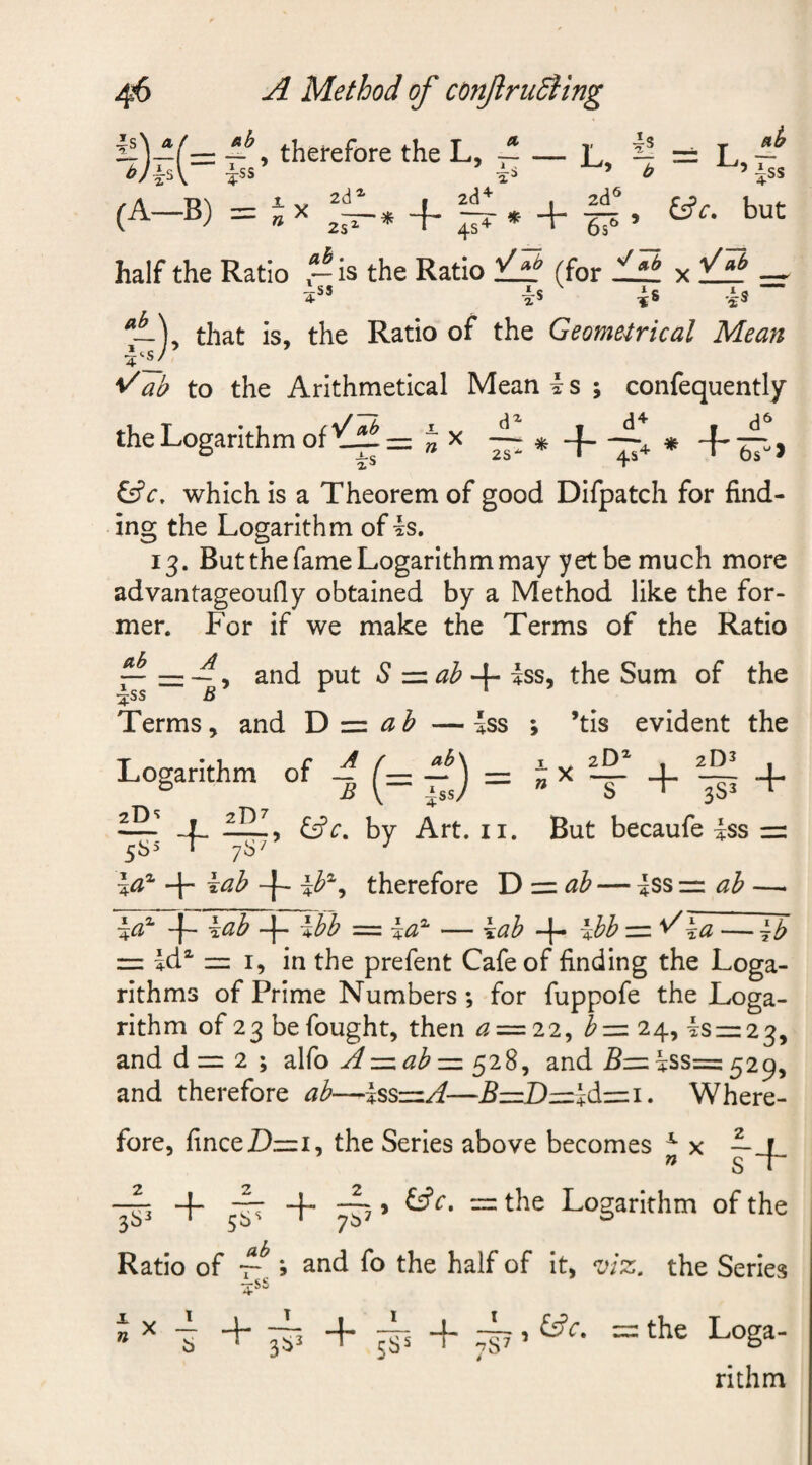 m —therefore the L, — i** &amp; x i! — x ~ ^ t, — ^’iss (A—B) m n X z—* -f- 9 but 2SZ ab • 6s half the Ratio -is the Ratio (for tf± x ij± — *ss is is is ~ *i-V that is, the Ratio of the Geometrical Mean */ab to the Arithmetical Mean i s ; confequently the Logarithm of J x ~ * -f * -f &amp;V, which is a Theorem of good Difpatch for find¬ ing the Logarithm of is. 13. But the fame Logarithm may yet be much more advantageoufly obtained by a Method like the for¬ mer. For if we make the Terms of the Ratio ~ , and put S -zzab 4- iss, the Sum of the iss B r 1 Terms, and D z=z ab —|ss ; ’tis evident the Logarithm of ^ (= 0 = S* + §1 + — ! fill, by Art. n. But becaufe |ss m 5 6 s 7S7 7 i#2 + i^ -f- ib2, therefore D m ab — iss m ah — 4a2 -J— aab %bh = — \.ab —|— %bb mi %a — ^b = id2 m i, in the prefent Cafe of finding the Loga¬ rithms of Prime Numbers ; for fuppofe the Loga¬ rithm of 23 be fought, then &lt;2 = 22, bm 24, ism23, and d m 2 ; alfo Az=.ab — 528, and 5m iss= 529, and therefore ab—Issm/f—5mDmidmi. Where¬ fore, finceDmi, the Series above becomes x x ~ jr » S r ^ 9 &amp;Ct “ ^ie Logarithm of the Ratio of 7^ ; and fo the half of it, viz. the Series 4*S * x b T 3b3 T 5SS + ^c' ~ t^e Loga¬ rithm