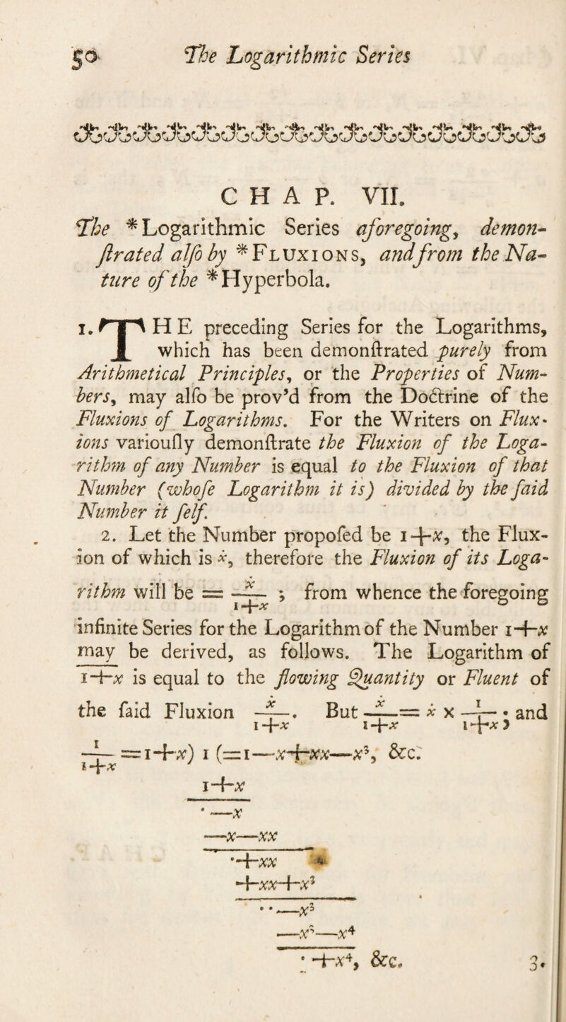 'The Logarithmic Series 'tlVi 'rfjn *4} '4l»i 'llln llli ^ 'll!*-! l(Vi *ijln »i(V&gt; *(l|n '(lln &lt;lBn CHAP. VII. fhe * Logarithmic Series aforegoing, demon- /Irate d alfo by * Fluxions, and from the Na¬ ture of the * Hyperbola. i/iIHE preceding Series for the Logarithms, X which has been demonftrated purely from Arithmetical Principles, or the Properties of Num~ hersy may alfo be prov’d from the Do&amp;rine of the Fluxions of Logarithms. For the Writers on Flux* ions varioufly demonftrate the Fluxion of the Loga¬ rithm of any Number is equal to the Fluxion of that Number (whofe Logarithm it is) divided by the faid Number it felf 2. Let the Number propofed be i+x, the Flux¬ ion of which is ■*, therefore the Fluxion of its Loga¬ rithm will be = ; from whence the foregoing I PC infinite Series for the Logarithm of the Number i-f-x may be derived, as follows. The Logarithm of i-Hi? is equal to the flowing Quantity or Fluent of the faid Fluxion But f—= x x —*— . and i -\~x i -\-x i y =i-hx) i (=i— x*i~xx—x5, &amp;c: I PC i Arx * -—x ’~\~XX ** —x*—x+ • -He4, &amp;c. o