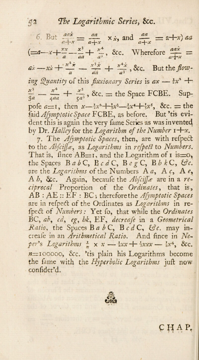 '§■3 The Logarithmic Series, &amp;c. 6. But x *, and ~ = z+x) aa K a~\~x a-\-x a-\-x (=a-~x-h- — -+-, &amp;c. Wherefore = a aa a* ‘ #-3-'**’ —xxA- LA — ‘EA -f- Ld , &amp;c. But the flow - a da a3 ing Quantity of this fluxionary Series is ax — \x* -H — — — -+- ~ , &amp;c. — the Space FCBE. Sup- 3 a 4aa 5a3 r A pofe a~ i, then x——4*4-H#s, &amp;c. = the H\d Afymptotic Space FCBE, as before. But’tis evi¬ dent this is again the very fame Series as was invented by Dr. Halley ior the Logarithm of the Number i-Hv. 7. The Afymptotic Spaces, then, are with refpeht to the Abfcifjd, as Logarithms in refpetl to Numbers. That is, lince AB—i, and the Logarithm of i isr=o, the Spaces B a b C, B c d C, B e g C, B h k C, £sfc. are the Logarithms of the Numbers A a, A c, A ey A h, &amp;c. Again, becaufe the Abfcijfe are in a re¬ ciprocal Proportion of the Ordinates, that is, AB : AE :: EF : BC; therefore the Afymptotic Spaces are in refpecft of the Ordinates as Logarithms in re- fpecft of Numbers: Yet fo, that while the Ordinates BC, ab9 cd, eg, hk, EF, decreafe in a Geometrical Ratio, the Spaces B &lt;2 3 C, BcJC, &amp;c. may in- creafe in an Arithmetical Ratio. And fince in Ne¬ per’s Logarithms ~ x x — ixx ixxx — lx4, &amp;c. n—100000, &amp;c. ’tis plain his Logarithms become the fame with the Hyperbolic Logarithms juft now confider’d. CHAP,