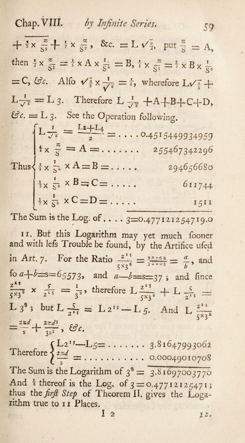 + tx ~-f 7 x — i &amp;c. : then lx * rfxAxi; = B o3 b L ✓■§, put | 59 = A. JL ™ ^ , 5 X ,cT7 = 5 X = C, &amp;V. Alfo i/f- x T_ ~ 3, wherefore Lt/f + L~f = L 3. Therefore L -L -f-A-f-B-f C-f-D, — L 3. See the Operation following. L 1 ^ Li-j-L/j. v/ S °-45I5449934959 {X f = A =. 255467342296 294656680 611744 I5II Thus&lt; k xA = B = , a , , xB=;C = lx k xC=D = The Sum is the Log. of. . . . 3=0.477121254719.0 11. But this Logarithm may yet much fooner and with lefs Trouble be found, by the Artifice ufed in Art. 7. For the Ratio -Til = * and fo 65573, and ^—-^=5=37 3 and lince + L^ = 5x38 x 3 7? = ~ ? therefore L — 3 5x3 1 &gt; L 5. And L 215 5*F L 38; but L TL = L s T ^33 5 cL2is—L5= ....... 3.81647993062 Therefore 1 2W 0 / -- = .... o ..... . O.OOO49OIO7O8 The Sum is the Logarithm of 3s = 3.81697003770 And \ thereof is the Log. of 3 = 0.47712125471; thus thzfirft Step of Theorem II. gives the Loga¬ rithm true to 11 Places. Atf t