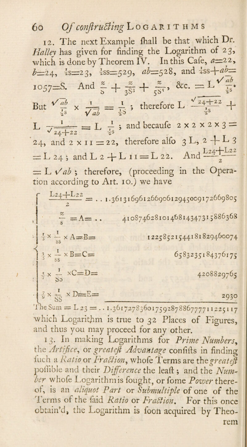 12. The next Example fhall be that which Dr. Halley has given for finding the Logarithm of 23, which is done by Theorem IV. In this Cafe, a—22, b-124, 4s=:23, dss—529, &lt;^=528, and dssffabj=z I057=S. And f. ^ ^ &amp;c. T .L&lt; — • -IS But x iS 4= = — ; therefore L ^A^2 + fi ab ib -is = L 7 j and becaufe 2x2 X2X3- is L —_1 ^ 24-4-22 i- 24, and 2x11=22, therefore alfo 3 L, 2 L 3 = L 24 ; and L 2 -f- L 11 = L 22. And — ~ L ; therefore, (proceeding in the Opera¬ tion according to Art. 10.) we have Ltd dr..22 — .. 1.36131696126690612945009172669805 2* 41087462810146814347315886368 ~ x •&lt; -l X J? X ss I ss bo f xA=B= xB=C= xC^=D= L 2 x A X Dt=zE: SS 12258521544181829460074 6583235184376175 4208829765 2930 1 he Sum = L 23 = .. 1.36172783601759287886777711225117 which Logarithm is true to 32 Places of Figures, and thus you may proceed for any other. 13. In making Logarithms for Prime Numbers, the Artifice, or greateft Advantage con fids in finding fuch a Ratio or Frabhon, whofe Terms are the great eft poflible and their Difference the lead ; and the Num¬ ber whofe Logarithm is fought, or fome Pozver there¬ of, is an aliquot Part or Submultiple of one of the Terms of the laid Ratio or Fraction. For this once obtain’d, the Logarithm is foon acquired by Theo¬ rem