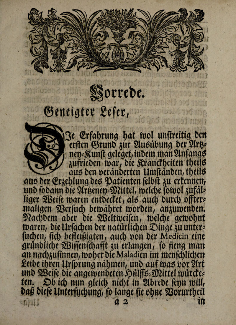 ©ettcigtet gefet, €rfabrung b<rt ml unffreiftg ben /r®K3l cr^en ®runJ) $ur Ausübung ber 2lrh* tgsSSJ] neoÄnft geleget, itibem man Anfangs $ufrieben mar7 bie ^randbeiten tbeilö \ZiJr ÖUg j,m t>erdnbertcn Umftanben, tbeiis auo ber gr^eblung be$ Patienten felbtf $u ernennen, unb fobann bie 2lri$ene^9)dttel, melcbe fbtt>ol $ufal* liger SSeife mären entbedet, alo auch burcb offter* maligen 93er fucb bemabret morben, an$umenbem 5M)bem aber bie SBeltmeifen, melche gemobnt mären, bteUrfacben ber natürlichen Oinge su untere fucben, ftcb befleißigten, auch bon ber Mediän eine grünblicbe SBiffenfcbafft $u erlangen, fo ßettg man an na^ufinnen, mober bie Makdien im menfcblicben £etbe ihren Urfprung nabmen, unb auf mao bor 2trt imbSßeife bie angemenbetenipülff&9)dttelmürde* ten. Ob icb nun gleich nicht in flbrebe fep rnill, baf? biefe Unterfycbung, fo lange fte ohne 93orurtbeil r.. :: '  n • .*• • tn