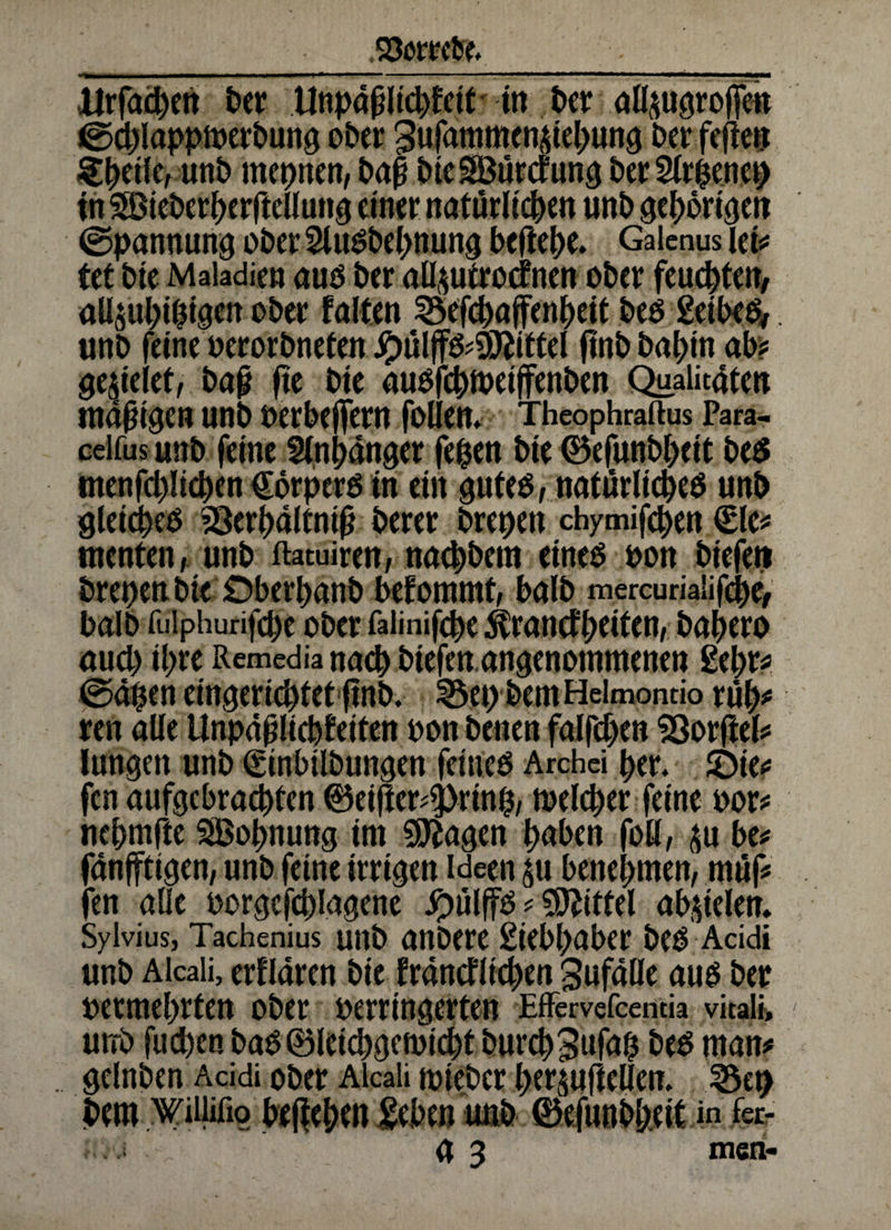 Storni ilrfachen Der Unpaßlid)feit in btt allpgroffe» ©d)lappmerbung ober gufammenidebung Der fefieu ^^etfCrunD meinen, baß DieSöürcfung Der 2lrpencp in Söieberherftcllung einer natürlichen unD gehörigen (Spannung ober 2lusbehnung beßehe. Galcnus let* ttt Die Maiadien aus Der allptrocfnen ober feuchten, allsuhipigen ober falten SSefchajfenheit Des geibes, «nD feine oerorbneten #ülffs*9iftittel ftnD Dahin ab? gefielet, baß fte Die ausfchtneiffenDen Qualitüten mäßigen unb serbeßern follen. Theophraftus Para- ceifus unD feine Anhänger fepen Die ©efunbbcit Des menfchüchen €orperS tn ein gutes, natürliches unD gleiches 23erhaltmß Derer brepen chymifchen €le* menten, unD ftatuiren, nachDem eines son Diefeti brepen Die Öberhanb beforamt, balD mercurialifebe, DalD fuiphurifcpe ober faiinifche ^rancfpciten, bahero aud) ihre Remedia nach biefen angenommenen gehr? ©äpen eingerichtet ftnb. 3$ep DemHeimontio rüh* ren alle Unpaßlichfeiten son Denen falfd)en SOorflef^ langen unD (ginbilDungen feines Archei her. JDie* fcn aufgebrachten ©eißer^rtnp, welcher feine sor* nehmfte Wohnung im SSftagen haben foß, $u be* fanfftigen, unD feine irrigen Ideen ^u benehmen, müf* fen alle sorge fd)Iagene #ülffs Mittel ab&iclen. Sylvius, Tachenius utlb anDere giebhabcr Des Acidi unD Alcaii, erflaren Die francflichen Sufalle aus Der sermebrten ober serringerten Effervefcencia vitali» utrD fuchen Das0leichgemicht DurchSufap Des man* gelnDen Acidi ober Alcaii mieber her^ufteßen. 3$ep Dem Wiiiifio begehen geben unD 0e|unbbeit in fer- g 3 men-