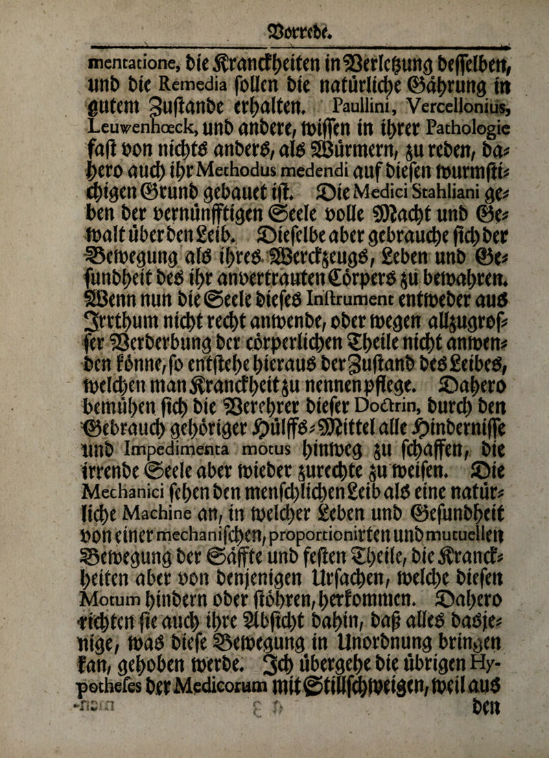 StorrcR ... — -V ■!— ■ ■■■■! —■ II II «I ■■■!■!■ ■ ■■ l| il’ mentatione, t>tc $rantfheittn tnSöerlc^ung Deffelbert, mit) bie Remedia follen bie natürliche ©ahrung m gutem Sufianhe erhalten. Paullini, Vercellonius, Leuwenhoeck, unb gnberc, tOiffcn in ihrer Pathologie faft hon nichts anberS, als Söürmern, ju reben, ba# heroaud) ibrMechodus medendi auf biefen murmjli# C^tgen ©tunb gebaUCt ifi £)ie Medici Stahliani ge# ben her oernünfftigen ©eele solle Stacht unb ©e# malt überben geib. Jöiefelbe aber gebrauche ftd)ber 33emegung als ihres*1H3ercf$eugS, geben unb ©e# funbheit bes ihr anoertrautenCörpers $u bemahren. SBenn nun bie@eele biefes inftrument entmeber aus 3rrthum nicht recht anmenbe, ober megen all$ugrof# fer 93erberbung ber cörperlichen £h«le nicht anmen# ben fönne,fo entftehe hieraus berguftanb besgeibes, melchen man ^ranefheit $u nennen pflege. JDahero bemühen ftch bie Verehrer biefer Doarin, burd) ben ©ebraud) gehöriger #ülffs# Mittel alle £inbernif[e imb impedimenta motus hinmeg $u fchuffen, bie irrenbe ©eele aber mtebet surechte ju metfen. Jöie Mechanici fchenben menfdt)lichen geib als eine natür# liehe Machine an, in melcher geben unb ©efunbheit POn einer mechanifchen, proportionirten unbmucuellen 33emegung ber @a}fte unb feften gheile, bie^rantf# heiten aber oon benjemgen tlrfachen, melche btefen Motum binbern ober ftohren, bekommen. iöahero •richten fie auch ihre 2lbfid)t bahin, baß alles basje# nige, maS biefe SSemegung in Unorbnung bringen f an, gehoben rnerbe. 3d) übergehe bie übrigen Hy- pothefes ber Mcdicotutn mit@tiüfchmei$en,meti ctus