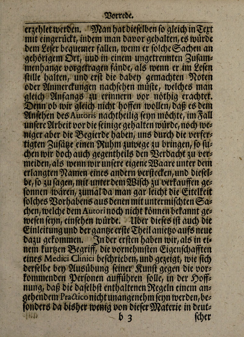 93erret>e. erriet merken. fJiftan bot biefelben fo gleich in $eyt mit eingerücFt, inbern man baoor gehalten, eg mürbe bem gefer bequemer fallen, mettn er folche (Sachen an gehörigem Ort, unb in einem ungetrennten %v$m menbange oorgefragett fänbe, alg menn er im gefeit ftille halten, unb erft bie habet) gemachten tRoten ober 5lnmercFungen nachfehen mufte, melcheg man gleich 5lnfang0 p erinnern oor notbig erachtet ©enn ob mir gleich nicht hoffen moüen,* baf eg bem Strtfehen beg Autoris nachtheilig fet>n mbchte, im Sali unfere Arbeit oor bie fetnige gehalten mürbe, noch me* ntger aber bie 35egterbe haben, ung burch bie oerfer* tigten 3ufd$e einen Sftubm pmege p bringen, fo fu* chen mir bochauch gegentheilg ben Verbucht p oer* meiben, alg menn mir unfere eigene Sßaare unter bem erlangten tarnen eineg anbern oerftecFen,unb biefel* be, fop fagen, mit unter bem SBifch p oerfauffen ge* fonnen maren, ptnalba man gar leicht bie ©telfeit folcheO Sßorhabeng aug benen mit untermifchten (Sa* chen, melche bem Autori noch nicht fonnen befannt ge* mefen fet)n, einfehen mürbe, Uber btefeg tff auch &te €f nleitung unb ber gan$e er fie $heil antefco aufg neue bap gefommen. 3n ber erften haben mir, alb in et* nem furfjen begriff, bie oornehmften ©geschafften eineg Medici Clinici betrieben, unb gezeigt, mie ftch berfelbe bet) 5lugübung feiner $unft gegen bie oor* Fommenben 9>erfonen aufführen fofle, in ber Jpoff* nung, bap bie bafelbft enthaltenen fKegeln einem an* gehenbem Praaico nicht unangenehm fetjn merben, be* fonberg ba bibber memg oon biefer Materie in beut* - b 3 fchet