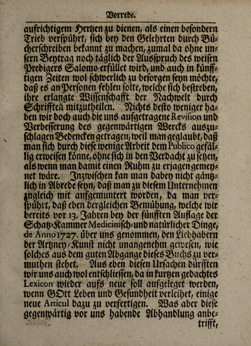 aufrichtigem gerben $u bienen, alb einen befonbern <Srieb uerfpührf/ fleh tot) ben ©elebrten burd) 33ü* (betreiben befannt $tt machen, $umal ba ohne un* fern 53et>ttag noch täglich ber Sludfprud) beb weifen 5>rebigerd ©alomo erfüllet trirb, unb aueb in tünff* tigen gelten mol fchtoerltch $u beforgen fepn möchte, bag ed ang>erfonen fehlen folte, welche fleh beffreben, ihre erlangte JS3iffcnfchafft ber D^achmelt bureb ©ebrifften mit^utheilcn* 9?icbtd befto weniger ba* ben mir boeb auch bie und aufgetrageneRcvifion unb SBerbefferung bed gegenwärtigen SBerctb aub$u* fd)lagen23ebencfengeträgen,weil man geglaubt, baf* man ftch bureb biefe wenige Arbeit bemPublico gefall lig ermeifen tonne, ohne ficb in ben Verbucht sufeben, aldmenn man bamit einen fKubm ju erjagengemet)* net märe. 3tt$totfchen tan man habet) nicht gänb* lieb in Slbrebe fepn, baß man $u biefem Unternehmen jugletcb mit aufgemuntert worben, ba man »er* fpührt/ baü eben dergleichen Bemühung, melcbe mir bereitd »or 13.3<*bren bep ber fünfften Slujlage ber ©ebab^ammer Mcdicioifcb*unb natürlicher Oinge, de Anno 1727. über und genommen, ben giebbabern ber5lrbnet)*^un(t nicht unangenehm gewefen, wie folcbed aud bem guten Abgänge biefed^uebdäu »er* mutben ftebrt, 2lud eben biefen Urfadjen bärfften mir und auch mol entfchlieffen, ba in furben gebaebted Lexicon wieder aufd neue foll aufgeleget werben, wenn ©Ott geben unb ©efunbbeit »erleibet, einige neue Arcicul baju §u oerfertigen, SS3ad aber biefe gegenwärtig »or und bätonbe Abhandlung anbe* trifft,