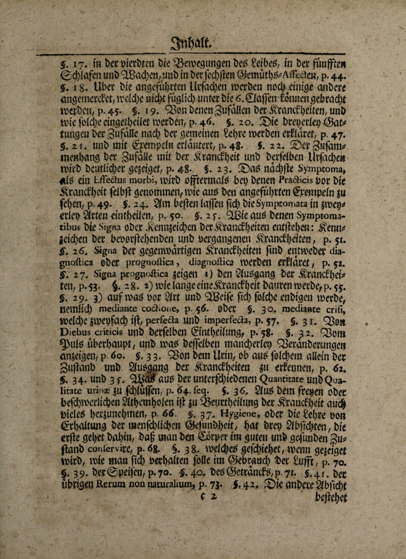 - _ Snftfllt____ §. 17. in ber »ierbten Me Bewegungen beö SeibeS, in bei fünfte« @d)lafcn unb <2B(tc!)cn,unb in berfechjlen (S«mütbS*AffeaeB, p. 44. g. 18- Uber bie angeführten Urfachen werben noch einige anbere angemerket, welche nicht füglich unter bie 6.£la|fenfdnaen gebracht werben, p. 45- §. 19. SBen benen gufdlien ber Krankheiten, mtb wie fold)e eingetßeikt werben, p. 46. §. 20. ©ie bregerlei) (Bat* tungen ber 3ufalle nach ber gemeinen Sehre werben erfidref, p. 47. S. 2 i. unb mit Stempeln erläutert, p. 48. $. 22. ©er gufam* tnenhang ber g 11 falle mit ber Krankheit unb berfelben llrfache» wirb beutiidher gejeiget, p. 48- $. 2 3. ©as ndchfle Symptoma, «lö ein tffectus morbi, wirb ojftermals bei) benen Pra&icis jjor bie Krankheit felbft genommen, wie aus bcn angeführten Stempeln $u fehen, p. 49. j. 24. 2(m be|fen laßen ftch bieSymptoinata in jroei)* erlei) Sitten eintheilen, p. 50. 5.2 c, fiBsc aus benen Symptoma- tibus bk Signa ober .kenntet dt) en ber Krankheiten entliehen: Kenn* jeichen ber beoor|lchenbcn unb »ergangenen Krankheiten, p. 51. §. 26. signa ber gegenwärtigen Krankheiten finb entweber dia- gnoftica ober prognoüiea, diagnoffica werben erfidref, p. 52. §. 27. Signa progfloftica jeigen 0 bcn 2luSgang ber Ktankhet* ten, p.53. $. 28. 2) wie langeetneKrancfheit bauren werbe,p. §. 29. 3) auf was »or $lrt unb UBctfe fiel) folche enbigen werbe, nemlich medianse cotlione, p. 56. ober §. 3 0. raediante crifi» welche jwebfach ifl, perfecta irnb imperfeaa, p. 57. §. 31, <2$e« Diebus crkicis unb berfelben ©ntheilung, p. 58. §. 3 2. Q5om gbulö überhaupt, unb was bejfelben mancherlei) Q3eranberunge» emseigen, p 60. 5.3 3. Q3on bem Urin, ob aus feichem allein ber gujianb unb Sltisgang ber Krankheiten $u erfennen, p. 62, §. 34. unb 3 f. 3Lb‘ait aus ber unterfchiebenen Quanmate unb Qua¬ lität* urins su fchlüffen, p* Ö4. feq. $. 3 s. 21 uS bem freien ober befdhmerlicben 21themho(cn i|l ju Beurfheilung ber Krankheit auch Dielest herjunehmen, p. 66. §. 37. Hygiene, ober bic&hre »ob Erhaltung ber menfchlichen ©efunbhcif, hat bre» 21 büchten, bie erfle gehet bahin, bah man bew ©otper im guten unb gefünbm gu* flanb contervire, p- 68. §. 38. welches gefetnehet, wenn gejelgef wirb, wie man ftch »erhalten folle im ©ebraudh ber £ufft, p. 70. |. 39. ber@petfen, p.70. §. 40. bes©etrdnks,p 7i. $.41. ber übrigen Herum non naturalium, p. 73. §, 42, ©k anbete Slbfichf , .. t: beffehef