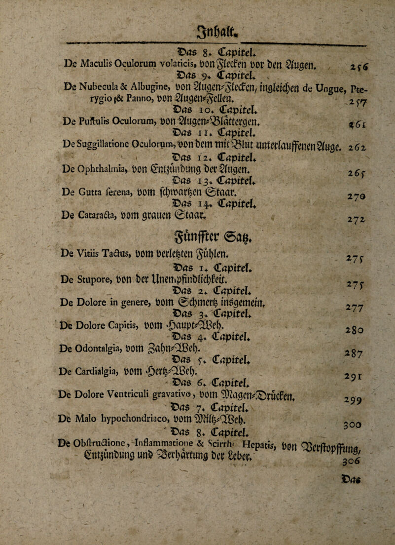 ©46 8* Capitel* De Maculis Oculorum volaticis, Dongfecfen Dor bm 2lugen. Zf 6 ©46 9* &aptteU , . De Nubecula & Albugine, Don ^Ugen^fecfM/ de Ungue, Pte- rygio t& Panno, oon tyugetpfielle tt. 2 ff ©46 io* €ßpitcU De Puftulrs Oculorum, DOP $lligm*%$lattagm. $ 61 ©46 ii* C4pite!* De Suggillatione Oculorum, mn bem mit Sßlut lffltertouff«ien 262 1 ' ■» ©46 12* Capitel» De Ophthalmia, Don Sntjunbung t>er Stegen* ©46 13* <£apiteL s ’ De Gutta lerena, DOltl fd)tt)ar|Cn ©tactr, ©46 14* C4pftef^ De Catarada, Dom gtttWCn ©tCUU; Suttjftcr <5a@. De Vitiis Tadus, Dom oerte|ten Süfyfen* ©46 1* <£apiteL De Stupore, Don bet Unempjmbftdjfeih ©46 2* CäptftL. De Dolore in genere, Dom @d)mct^ tttögetneut* ©46 3* Cnpitef* De Dolore Capitis, D0ttt ©46 4* £iipiteh De Odontalgia, DOttt 3af)m2Bet)* ©45 y* C4pitel* De Cardialgia, D0ttl ^CV^^CBd), • ©46 6* CnpiteL De Dolore Ventriculi gravativo, Dom ' ©45 7* Cnpttel* De Malo hypochondriaco, Dom yVtilfcQßcl). ©45 8* Cnpttel* De Oblfrudione, Inflammatione & Scirrh« Hepatis, Dßtt gntiimöuns unö bet £et>cf, ©46 26f 270 272 *7f 27^ 277 280 287 291 299 300