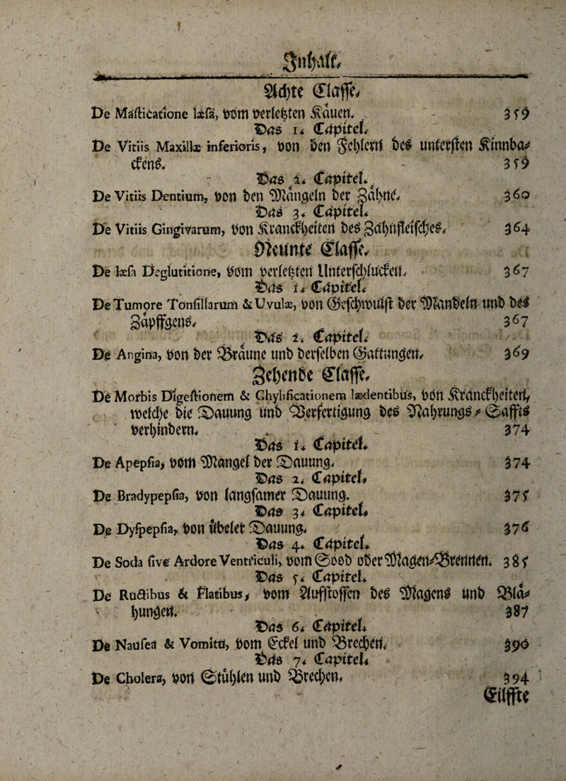 - • mrnimrni'm f.i?i i T*?V1 liMVlmmi tief unfeinen Ätnnbcu 3?9 360 364 §ld)te ©affe De Mäflicatione lxfä, pottt P«(cfetCrt ÄöUM. - 3 f 9 ©<js 1* <T4 De Vitiis Maxillx inferioris, POtl &£tt * 1 efenf. - ©45 i* De Vitiis Dentium, poti ten hangeln bet 3<i(>rt6 ©4s 3, Crtptfcu De Vitiis Gingivarum, l'OU £rmie?l)CttCrt btö gd)ttftetfdjc£, Dfttfntt ©affe. De lsfi Deglucitione, pom vcvfefetctt llnterfdiiucfcn, 367 ©45 u GäptteL DeTumore Tonffifarum &Uvulx, ÜOU @cfd)VPtdjt bet' töldHbclrt tlttb bef gävffgenf, , , . 367 ©45 i, C4pt teu De Angina, ttott bet ^Staune tmb betfefben ©affungem 369 *$el)enbe ©affe. De Morbis Digeftionem & Ghylificationem Isedentibift, Poti .^raiicfl)eitctt, voddje bie S)auung ünb ÖJerfettigung bce SfJaljtimgf ^ ©ajftf wrljitibctn. .. 374 ©45 i* Ctfp itä* De Apepfw, peilt 'tÖJangef bet Sxtuting, 374 ©46 %, €apitct. De Bradypepfia, Pott Icmgfetmer Stauung. 377 ©45 3< GapiteL De Dyfpepfia, pon ftbctet Stauung 37^ ©45 4» <£<tpitcL De Soda live Ardore VentriCuli, potfl©Oöb obet‘’Olagett^tetatett. 38? ©46 y. <tapiteL t De Roaibus & fiatibus, pom 2ti#offcn bes ‘j&fagenf unb 331&» hungert, . . 387 ©45 6t €äpiteU De Naufea & Vomitü, Pom (i'Cfel tinb ^ted)Cri, 35>ö ©46 71 €<xpttcU > f De Cholera, Port ©tül)len «nb ^bred;e«, 3 94 (Silfftc /