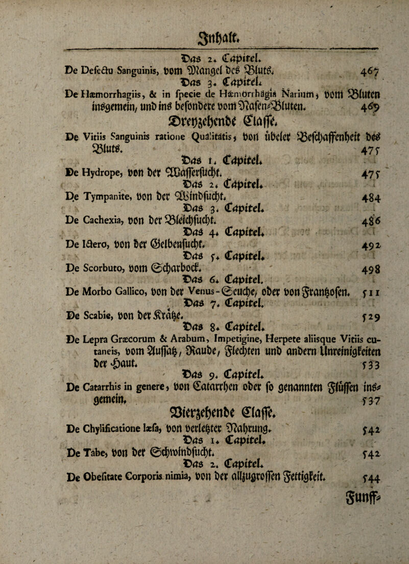 Des 2. CepttcL De Defe&u Sanguinis, bottt ‘JOtdrtgd bcs ®(ut& 467 Des 3. Cepitdi De Hsemorrhagiis, & in fpeeie de H&niörrhägi« Nariutrij VH'Hl '-BllltCn insgemein, unb ins befotibeve ooni $?afen££(uten, 469 2>re0stiKnftf Clöffc ; De Vitiis Sanguinis ratione Quä'itdtis» Peil llbclct 5jjefcl,)dffenl)eit bCS 33iUtS. .477 Des i, €äpiteU De Hydrope, t>on ber <2Gfl|fev(lid)t( 47 y Des 2, (fdptfel* D.e Tympanite, t)on bcf <2Bl’nbfud)t, 484 Des 3, Cepitel. ■; j De Cachexia, t>on ber 33fdd)fud)t. 486 Des 4* Cepttd, De Idero, üon &cr ©dbcnfucbf. 492. Des y, CeptteI* De Scorbuto, öOttl ©ctyarbocb. ‘ ' 498 Des 6+ Cepttei. De Morbo Gailico, t»on ber Venus - ©euebe, ober oon Sranbofen. y 11 Des 7. Kapitel. De Scabie, üon ber^rfll^e. y29 Des 8« €apiteU ~ 1. / - De Lepra Grsecorum & Arabum, Impetigine, Herpete aliisque Vitiis cu- taneis, botti 5tuffu^, 9taube/ §(ecl)ten unb anbern Unreinigfciten ber -öaut. y33 Des 9, Cepitel* De Catarrhis in genere, t>on Satarrfyen ober fo genannten bluffen Ins# gemein, y 37 SBtersefjcnbe ©affe. De Chylificatione lxfa, Dort MrlCfjtCV 9?al)rung, J42 Des 1* Cepttd. De Tabe, bon ber ©d)Winbfud)t. y42 Des 2. (fepttel. De Obefitate Corporis nimia, bOtl ber allJUgrojfen ^eftigfeit. y44 ■ > gut#