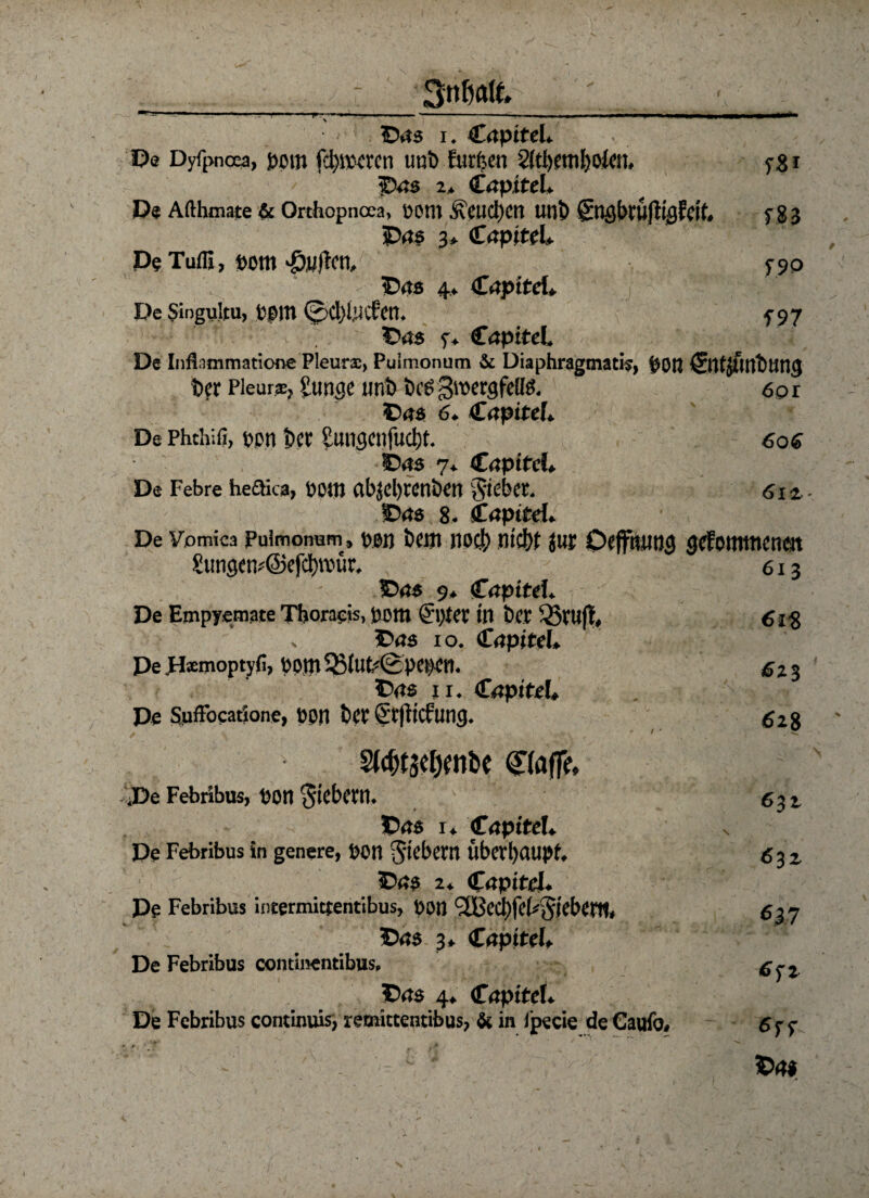 *v Sttßöft» 111 ■■ r11 Vf1 . *-, ■!.,■■ .n-n P ■■! ■ iiiwiii i ■ . i. III ®.is i. Capitel. ■ • De Dyfpncea, jjpm fd)iv<tcti imb furfeen 2(tl)etn!)otet, ygi / Das 2> Capitel. De Afthmate & Orchopnoea, petll ÄCUCl)Cn Uli?) gtigbrufliflldf. f 83 Das 3* Capitel* D? Tufli, pom «öwficn, 5-90 ^ Das 4* Crtpttd* De Singultu, fcßm 0cI}i,ucCen. 5-97 Das y. Capitel. De Infl immatione Pleurx, Puimonum & Diaphragmatis, pon ^tltjfintturtg Der Pleura, Juticjc unD Drei gtuergfeßö. 60 r Das 6. Capitel» De Phchifi, ppn Der Sungcnfucbt. 606 Das 7* Capitel. De Febre hedica, Püttj abjebtenben Riebet. 612, - Das 8. Capitel. De ¥omica Pulmonum, Pen DeiJl IlOCJ) nid)i jUt OefftiHt}<5 gefoilttticnm Simgenf@efci)n?ur. 613 Das 9. Capitel. De Empyemate Tboraeis, bom <&)ter in Der ®rufl, 61% Das io. (CapiteI, De pfemoptyfi, bom 53iut<0pct>cn. £23 Das 11. Kapitel* De Suftocatione, üon Der Sr|iicfung. 52g S(^tacl)Wbc <£(affe» De Febribus, pon fiebern. c%i Das 1. fapiteU De Febribus in genere, DOtt fiebern Überhaupt, g^z Das 2* Capitel. De Febribus intermittentibus, ppn <2Bed)fel*$j'ebent, 637 'Das 3. Capitef» De Febribus continentibus, Das 4. Capitel. De Febribus continuis, remittentibus, & in Ipecie deCaufo. 6f) Da#