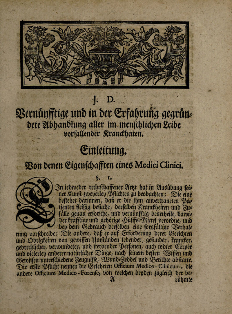 \ J- D- Sßratünffrige unb itt bet Etfaljtuftg gegtö u* bete 3U>l;anbiun3 aöer im>itttnj$Ji$tn Selbe • ' worfflttenfccc ^raneffeiten. Einleitung. 9ßon betten €töenfcbajften eiltet Medici ciinid §. r» 3n iebroebet tcd)tfd)affcnct ?(tfet t>at m SluOübtmg fev net ,^un|t stbepetlei) i'ffiid^en ju beobachten: Sie eint befielet barlnnen, ba§ et bie ffim anbertraueten ttenten fielflg bcfud)e, betfelben Ätancf helfen unb §u* falle genau etforfche, unb betnünfftlg beutfbelle, bann* betftäfftigeunb geistige 'öülffe^cittel betotbne, unb bei) bern ©ebtaud) bcrfelben eine fotgfdltlgc Q3er()al* tung potfd>retbc: Sie anbete, ba(? et auf ßtfotbetung betet @erld)fen unb Obtigfciten bon gereiften Utnfldnben (ebenbet, gefunber, Etancfer, gebted)lid>er, betreunbetet, unb fterbenber ftierfonen, auch tobtet (Ebtpet unb bieierlei) anbeter natürlicher Singe, nach feinem beften <2Biften unb ©eretften untctfd)tebene geugntfte, SJBunb^ebbel unb Berichte abftatte. Sie ctfte Pflicht nennen bie ©elehrten Officium Medico-Ciinicum, bie anbete officium Medico-Forenfe, bon welchen bepben jüglelcb bet be# 51 rühmte