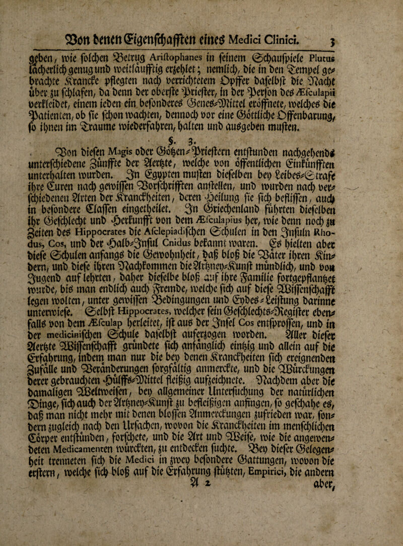 23im tone» ©amfc^afftcn eines Medici ciinid. % «bin, wie fotcf>en betrug Ariftophanes in feinem ©cßaufpiele Piucus lächerlichgenugunb vpettldufftig erriet; nentlid), bte in ben Tempel ge# beachte Branche pflegten nacl) petrichtetem Dpffet bafetbff bte 2fiad)t ubcr.ju fchlafen, ba benn bet obetffe ^rieftet, in bet fßerfon beP^fcuiapii oerffeibet, einem ieben ein befonberes ©ene&Slfittel etoffnete, welches bte Patienten, ob fte fd)on wachten, bennod) oot eine ©ottliche Offenbarung, fo ihnen im Traume wteberfahren, halten unb ausgeben muffen. • §. 3. £ßon biefen Magis ober ©dhen^rieftern entffunben nad)get)cnb< unterfchtebene gunffte bet kerbte, welche Pon öffentlichen Sinfünfftett unterhalten würben. 3n Sgppten muffen btefelben bei) Seibes#©trafe ihre Suren nach gewtffen Sßorfcbrifften anffellen, unb tpurben nach Per# fdjtebenen Sitten berÄrancfheiten, beten Teilung fte fiel) beflt'ffen, auch in befonbere Staffen eingetheilet. 3n ©tiechcnlattb führten biefelben ihr ©efchlecßt unb Jtorfunfft Pon bem ALiculapius her, wie benn noch 1» getten öc? Hippocrates bte Afdepiadifchen ©dfulen tn ben Snfttln Rho- dus, Cos, unb bet >iÖalb#3nful Cnidus befannt waten. SP halten abet btefe ©chulen anfangs bie ©ewohnhett, baß bloß bte Q3atct ihren Äitt# bern, unb btefe ihren Sftachfommen bteSltbnep^unft münbltch, unb Po« Jjugenb auf lehrten, baher biefelbe bloß auf ihre $amtlte fortgepflanhet würbe, btö man enblidj aud) §rembe, welche ftd) auf btefe 2Btffenfd)afff legen woltcn, unter gewtffen S&ebingungen unb St)beS#£ctfhtng barinne untetwiefe. ©elbft Hippocrates, welcher fein ©efchlechtfeyfegifter eben# fall*? pon bem Atfcuiap herleitet, ift au? ber $nfel Cos entfproffen, unb in ber medicmifd)en ©chule bafelbft aufetjogen worben. Silier btefec Siebte 2Btffcnfchafft gtunbete fleh anfänglich einzig unb allein auf bte Srfahrung, tnbetn man nur bte bet) benen Ärancf beiten ftd) ereignenbett gufdlle unb Sßerdnberungen forgfaltig anmerefte, unb bie SBitrcftmgett betet gebrauchten 'fmlffs^rDiittcl fleißig aufjetebnefe. SRad)bem aber bie bamaltgen <2Belnpetfcn, bei) allgemeiner Unterfuchung ber naturltdjen Singe, ftd) auch berSlrhncp^unff ju befleißigen anftngcn,fo gefd)aße es, baß man nid)t mehr mit benen blojfcn Slnmerchungen jufrieben war, fon# bern jttgletd) nad) ben Urfachen, wooon bte £rancfl)citen im menfchlid)cn Sorper entjfünben, forfd)ete, unb bie Sltt unb 2Beife, wie bie angewen# beten Medicamenten wuteften, ju entbeefen fuchte. Q?et) biefer ©elegen# hett trenneten ftch hie Medici in pci) befonbere ©attungen, wooon bie trffem, welche ftch bloß auf bte Srfahrung ffuhten, Empirici, bie anbern % * aber,