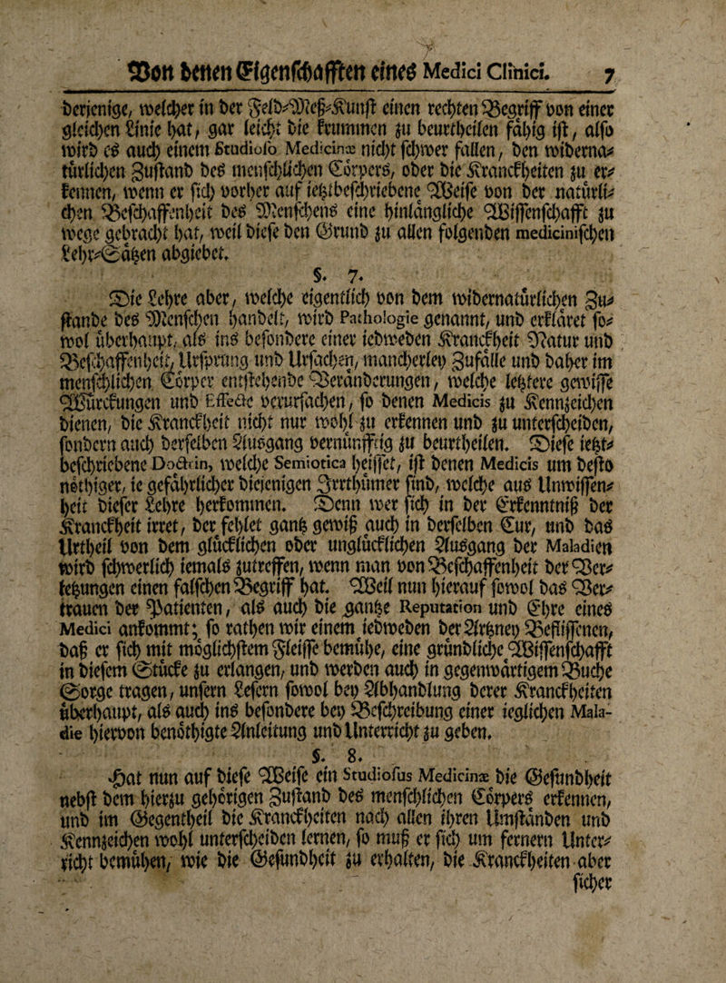 _ 7’ SJöttbMtfnffföftirc&öffICItCtllfö Medici Cluiici. 7 III l»l »■ '■■■■■ — ■■■«' ' ■ ....... ........i I wf berienige, weichet in t>cr ^efiyättejj^unjf einen rechten begriff pon einet: gleichen Sinie l>at, gar leicht bie feummen ju beurteilen fähig ift, alfo wirb cs auch einem fitudiofo Medidna; nid)t ferner fallen, ben wiberna* tätlichen guflanb beS menfcljüchen Cörpers, ober bie Ärancfheiten ju er* fennen, wenn er fiel) vorher auf ief?tbefd)riebenec <2Beife eon 6er natürli* d)en 3$cfchaffenbeit bes ptenfchenS eine hinlängliche <2Biffenfd)ajft ju Wege gebrad)t hat/ weil biefe ben ©runb ju allen folgenben medicinifcheit Sehr*©ähen abgiebet, §.7. ©ic Sehre aber, welche eigentlich öon bem wibernatütlichen gu* flanbe bes Plenfchen hanbelt, wirb Pathologie genannt, unb erkläret fo* wo! überhaupt, als ins befonbere einer iebweben it’raucfheit O'Jatur unb Q5efchaffeuheih Urfpttmg unb Urfadjen, mand)erlei) gufälle unb baf>er im menfd)lid)en Scrpcr ent)M)enbe QSeränberungen, welche lottere gewijfe d0utcfungen unb Effede oerurfachen, fo benen Medicis $u ^ennjeidjen bienen, bie £rancfbeit nicht nur wöhlju erfennen unb ju unterfcheibcn, fonbern auch berfelben Elusgang »ernünjftig i« beurtheilen. ©iefe iebt* befchriebene Doädn, weld)e Semiotica heijfet, ift benen Medicis umbefto nethiger, te gefährlicher biejenigen 3rrthümer finb, welche auo Unwifien* heit btefer Sehre herfommen. ©enn wer (ich tu ber €rfcnntni§ bet ivranefbett irret, ber fehlet ganfe gewif auch in berfelben Sur, unb bas Urtheil Pon bem glücfltchen ober unglücflichen Elusgang ber Maiadien wirb fchwerlich iemals jutreffen, wenn man »on 33efchajfenl)eit ber ‘Ser# tehungen einen falfchen^egrijf hat. <2Beil nun hierauf fowol bas Q3er* trauen ber (Patienten, als auch bie ganöe Reputation unb Sl>re eines Medici anfömmt;fo rathen wir einem jebweben berElrhnei) Q3efliffcnen, baf er (ichmit möglichem^feiflebemühe, eine grünblidx Pßiffenfchafft in biefem @tücfe ju erlangen, unb werben auch in gegenwärtigem Q3uche Sorge tragen, unfern Sefern fowol bei) Elbljanblung berer Ärancf heilen überhaupt, als auch ins befonbere bei) S3efd)reibung einer ieglichen Mala¬ ie hiervon benöthigte Einleitung unb Unterricht ju geben, S. 8. Jöat nun auf biefe SEßeife ein Studiofus Mediän* bie @efnnbl>eit neb(l bem hierzu gehörigen gufianb bes menfd)!tchcn Sorpers erfennen, unb im ©egentheil bie Ärancfheiten nach allen ihren Umjtänben unb Äennjeid)en wohl unterfcheibcn lernen, fo muf er fid) um fernem Unter* rieht bemühen, wie bie ©efunbhcit ju erhalten, bie £rantfheilen aber ficher