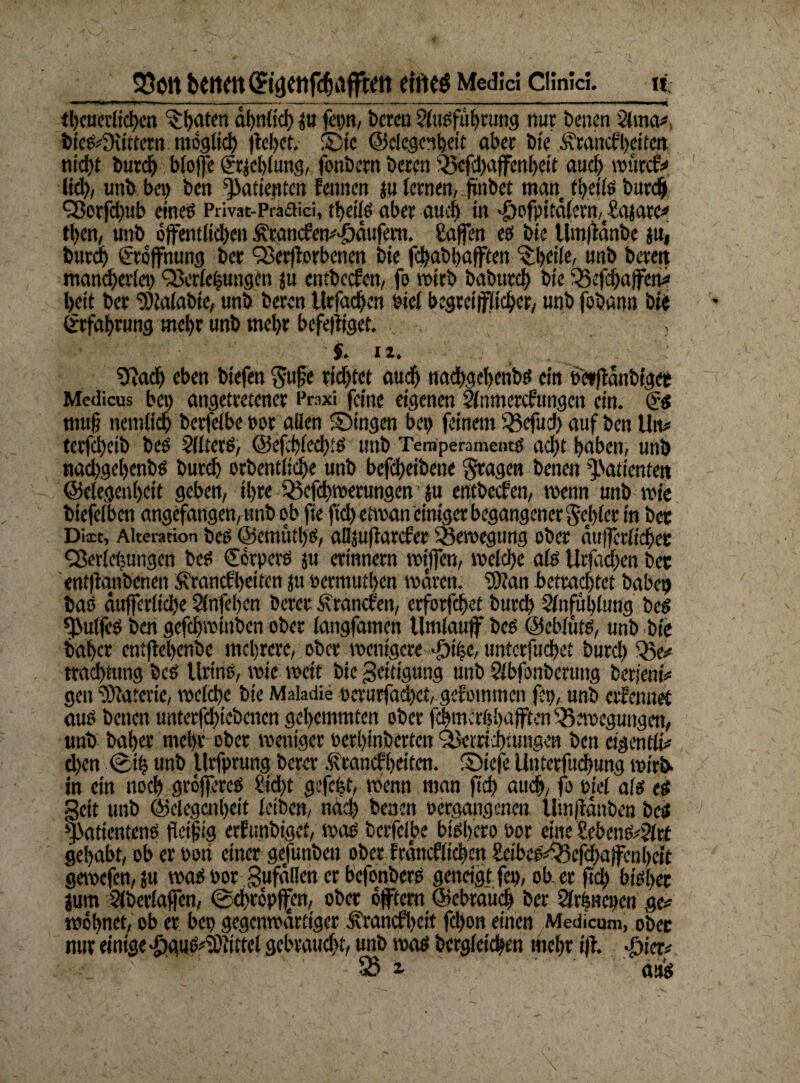 23ött bCttdt(£tC]etlfchdfftdt eit'ICÖ Medici Cünici. It —•———-------~— ---—— '— ■ ■■■■■» “W tl)cucvlicl)cti ^haten ahnlid) ju fepn, bereu Ausführung nur benen Ama*> bicSdKittctn möglich (teilet. ®tc ©ciegcnbeit aber bte Arancfbcttcn nicht burd) btofje (?r$cbiung, fonbern berat Bcfd)afenl)eit aud) würde* lid), unb bei) ben Patienten feinten ju lernen, ji'nbet man theils burd) Vorfd)ttb eines Privat-Praaici, theiiS aber auch in >£)ofpitdlcrn,€£ajarc* tl)en, unb bfemiid)en ÄrancEen^äufem. Safen es bte Umffdnbc jn, burd) Eröffnung ber Verjferbcnen bte fd)abl)aften Qfycile, unb bereit mancher!«) QMchungen ju cntbccfen, fo wirb baburd) bte Bcfdjafen* heit ber ‘Stolabte, unb beren tlrfadjcn oicl begreiflicher, unb fobann bte Erfahrung mehr unb mel)r befehliget. , $. iz. , : 9fjadj eben btefen $ufe rid)tct aud) nachgcbetibs ein oetfldnbtget Medicus bei) angetretener Praxi feine eigenen Anmercftmgen ein. Cüs mufj ttemlid) berfeibe Por allen ©Ingen bet) feinem Befud) auf ben Utv tcrfd)ctb beS Alters, @efehled)ts unb Temperamentes ad?t haben, unb nad)gel)enbs burd) orbcntliche unb befd?cibene fragen benen Patienten ©elegenhcit geben, ihre Bcfd)werungen ju cntbccfen, wenn unb wie btefelbcn angefangen, unb ob fie ftd) etwan einiger begangener Sezier in bet Diit, Alteration beS @ewütl)S, allsufiatcfer Bewegung ober duferiiehee Cßerlcfeungcn beS €brpcrs ju erinnern wtfen, welche alb Urjad?en bet ent|tanbcnen Sfrancfheiten ju oermuf!)en waren. Wan betradftet habet) bas duffcrltche Anfehcn berer Äranclett, erforfchet burd) Anfühlung beS fßulfeS ben gcfchwinbcn ober langfamen Umlauf beb ©eblüts, unb bte baher entfehenbe mehrere, ober wenigere >f)ifec, untcrfuchet burd) Be* trachtung beS Urins, wie weit bic geitigung unb Abfonberuitg berjentV gen Materie, welche bte Makdie perurfachct, gefotmnen fit?, unb erfenuef aus benen unterfd)iebcnen gehemmten ober fehmeröhaften Bewegungen, unb baher mehr ober weniger Perl)inbertcn Verrichtungen ben eigen tli* d)cn ©ih unb Urfprung berer Ärancfheitcn. ©tefe Unterfudjung wirb- in ein noch größeres ?id)t gefegt, wenn man ftd? auch, fo ptel als es geit unb ©clcgcnheit leiben, nach benen »ergangenen Umjtdnben bei yatientenS fleißig erfunbiget, was berfeibe bishcro Por eine ?ebenS*Acf gehabt, ob er Pott einer gejunbeu ober Irdncflicbctt &ibcS*Bcfd)a|fcn[)efc gewefen, jtt was por gufdllcn er befonbers geneigt fcp, ob. er ftd? bisher jum Abcrlaffcn, ©chrcpfifcn, ober oftern ©cbrauch ber ArfeBepcn ge* wohnet, ob er bep gegenwärtiger Ädancfbeit fchon einen Medicum, obec nur einige 'öauS^Itttel gebraucht, unb was begleichen mehr iß. J?ier* 93 2- aus