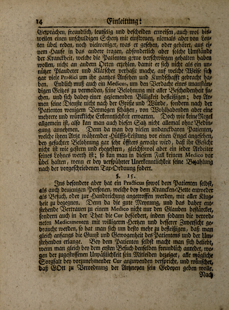 H ©erreichen, frcun'Dltcf), (cutfclig unb befd>etben erweifen, auch wol bi«# weilen einen unfd>ulbtgen ©d)crh mit cinßreuen, niemals aberoon Seu# ten übel reben, noct) piclwentgcr, was er gefeiert, ober gehöret, auf ei/ nemJjaufc in bas anberc tragen, abfonberlich aber foldje Umßdnbe bet Äranctljeit, welche bie Patienten gerne oerfebwiegeu gehalten haben wollen, nicht an aitbern Orten erschien, barnit er fiel) nicht als ein um naher ^lauberer unb Älätfchet perhaft mache, auf welche <2Beife [ich gar toiete Praäici um il>r ganzes Slnfehcn unb ifunbfchafft gebracht l|a# ben. Snblid) muf auch ein Medicus, um ben Q3cröad)t eines tmanßdn# feigen ©cifecs ju bermeiben, feine ^Belohnung mit aller iSefcheibenheit fu? d)en, unb JjtA babcp einer ge^temenben ißilligfcir befleißigen; bep Sir# tnen feine ©tenße nicht nach ber ©röfe unb 'Sßurbe, fonbern nach bet Patienten wenigem Vermögen fd)df}en, Pon <2Bol)ll)abcnben aber eine mchtere unb wtircf liehe (Srf enntlidßeit erwarten. ©od) wie feine Siegel allgemein ijt, alfo fan man auch btefen @a| nicht allemal ohne 33ebin# gung annehmen, ©enn ba man bep sielen unbanefbaren Patienten, weld)e ihren Sieht wdhrenber $ulfS#Sctßung öor einen (Sngel angefehen, bep gefuchter Belohnung gar fcf>r öfters gewahr wirb, baf t'hr ©eßdjt nicht ifl wie geftern unb ehegeßem, gleichfowol aber ein teber Slrbciter feines Sohnes wetth iß; fo fan man in biefem Sali feinem Medico por übel halten, wenn er bep »erfpührter Unerfenntlichfeit feine Zahlung nach ber porgefchriebenen %w#Otbnuttg fobert. $. If. SnS befonbere aber hat ein Praaicus fowol bern Patienten felbfl, aß auch benjentgen ^erfonen, welche bep bern ÄrancfemSßette entwebet als Sßefüch, ober jur •föcmbveichuna angetrofen werben, mit aßet j?lug# heit }u begegnen, ©enn ba bie gute SOJepnung, unb bas baher ent# ßehenbe Vertrauen jtt einem Medico nicht nur ben ©tauben beßarefet, fonbern and) in ber ©l>at bie Cur befördert, tnbem fobann bie perorb# neten Medicamemen mit willigem» «öerfeen unb beferer 3uPcrfid)t ge# braucht werben, fo hat man ftd) um befld mehr |u befleißigen, baf man gleich anfangs bie @unß unb ©cwogenheit beS^atientenS unb ber Um# ßehenben erlange. Sßep bem Patienten felbß madht man ftd) beliebt, wenn man gleich bep bem erßen $3cfudh benfelben ffeunblich antebet, we# gen ber jugeßofenen Unpdflidßeit fein SWitletben besaget-, aße möglich« (Sorgfalt bep potjunehmenber Cur anfuwenben perfpricht, unb wfmfchet, baf ©Ott su 'iSevorbnung ber Slvfcnepen fei« ©ebepen geben wolle. 2Rac|