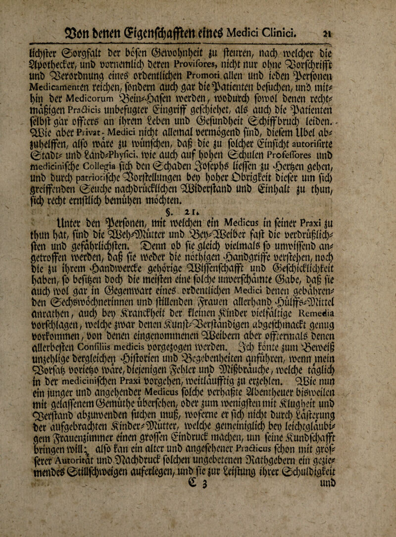 Q3ött bene« ffigCttfchflfftett fiticö Medici Clinici. ii g]i> ' ' ■■ «^>■■^11«' . ia irfi ■ iH.ritfi, mn will •—' i'i—.—11 — ■■ I II mf I.> I ■ ÜI irttfrw n«P II aUiflWl** ■■ II licbjier Sorgfalt t>cr befen @croo')iil)cit ju (teuren, nach welcher bie Apetbecfer, unb notnemlid) beten Provifores, ntd)t nut o!>ne Q5orfci>rt(ft unb QSerorbnung eines orbentlichen Promoti allen tmb ieben ^erfotten Mcdicamenten reichen, fonbem auch gar bie Patienten befudxn, unb mit# l>in bet Medicorum Q5ein#di)d|cn werben, mobutd) fowol benen red)t# mäßigen Praäiäs unbefugter Eingriff gcfchiebet, als and) bie Patienten felbft gar offterö an il>rem £eben unb ©cfunbljeit ©chiffbrud) (eiben.- <2Bie aber Privat - Medici nict>t allemal üermogenb fitib, biefem Ube( ab# jubelffen, alfo wäre ju munfehen, baß bie ju folchet ©nfld)t autorifirte @tabt# unb £dnb#Phy<ici, wie aud) auf hoben (Schulen Profeflbres unb medicinifd)e Collegia fleh ben (Schaben 3ofcpI)S ließen ju Jjcrijen geben, unb burd) patriotifdx ^SoriMungen bei) beb er Dbtigleit biefer um ftd) greijfenben ©euebe nad)brucf(id)en <2Btbetjfanb unb @nl)alt ju tl)un, ftd) recht crnftlid) bemühen modjten. §. 2 r» Unter ben ^erfonen, mit melden ein Medicus in feinet Praxi ju tbttn bat, ftnb bie <2Bel)#®uttet unb 'Scix^Betber faß bic oetbrttßltch# ffen unb gefäbrlicbßen. Senn ob fte gleid) vielmals fo unwiffenb an# getroffen werben, Daß fte webet bie nötigen djanbgriffe »erflehen, noch bie ju ihrem 'Qanbmercfc gehörige <2Blffenfchafft unb @efdjtcRid)feif buben, fo beftfeen bod) bie meifien eine fo(d)e unwtfchämte <3abe, baß fte aud) wo( gar in ©egettwatt eines erbentlidxn Medici betreu gebähten# ben @ed)sw6d)nertnnen unb ftillcnbcn grauen allerbattb Jjmlffs^iittel anrettben, auch bet) Ärancfbett ber Reinen Ätubev »telfältigc Remedia toorfdßagen, weld)e jwar benen <ivun|f#93et(ianbigen abgefchmaeft genug »otf ommen, bon benen eingenommenen <2Betbern aber offtertnais benen allerbcjlen Confiliis meäiäs »orgejogen werben. 3d) fönte jutit t£ea>eiß unjel)(ige betgleidjen defloriert unb ^Begebenheiten qnfubren, wenn mein Qjotfab boriebo wate, Diejenigen geblcr unb iOlißbrauche, we(d)e täglich in bet medicinifeben Praxi umgeben, wcitlaufftig jtt erje()(cn. <2Bie nun ein junger utib angebenber Medicus fo(d)e oerbaßte Abentheuer bisweilen mit gelaffenem@emutbe uberfehen, ober jurn wenigflenmit Klugheit unb cßetffanb abjuwenben fud)en muß, woferne er ftd) nid)t burd) gäjlerung ber aufgebrachten £tnber#!9iütfer, weldje gemeiniglich bet) lcid)tg(äubi# gern gtauenjimmer einen gtojfen ©nbruct' machen, um feine 3vunbfd)afft bringen will;, alfo fan ein alter unb angefebener Praöicus fd)on mit gröf# feret Autorität unb 5?ad)brucf folcben ungebetenen Oiatbgebern ein gejte# tnenbeß (StiUfd)wcigen auferlegen, unb fte jur £ct|lung ihrer (Sdwlbigfeit €3 unb