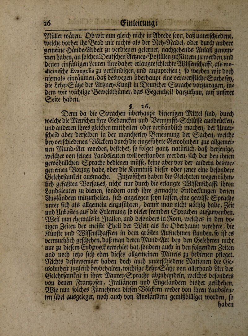 SEftüller wären. Ob wir nun gleich nicht in 2fbrebe fet>tt, bog untetfchieöene, sveidje oorhet tht33tob mit nichts als bet 9^eh#5ftaM, ober burcl) anberc gemeine Jöänbe#2(tbeit ju oerbienen gelernet, nachgehenbP 2lnlaß genom# men haben, an foicl)cnS)eutfd)en $lrhnei)#3(ofiilien jufKittern ju werben,unb Denen einfältigen Leuten tbrebaber erlangte fd;led>te SfBiffenfqfaflff, als me- didnifc!)c Evangelia ju oerfünbigen,unb ansupreifen; fo werben mirhoch niemalo einräumen, bafi bePwegen überhaupt emeoerwerffliche (Sache fei), bie £el>r#(Sähe ber 2(rhnei)#£unfi in ©eutfetyer Sprache oorjutragen, in# bem mir wichtige 33eweiPtl)ümer, baP ©egentheil barjufhun, auf unferer (Seite höben. $. £>enn ba bie (Sprachen überhaupt btejenigen Mittel finb, burch welche bie “ühtenfehen ihre ©ebanefen unb QSernunffl^CSchlüffe ausbruefen, unb anberen ihreP gleichen mittheilen ober oerflänblich machen, ber Unter# fdheib aber berfelben in ber mancherlei) Benennung ber (Sachen, welche bei) Perfchiebenen liefern burch bie eingefuhrte@ewohn()eit Jur allgemei# uen 3)tunb#2lrt worben, begehet, fo folget ganfe natürlich, baß berfenige, welcher pon feinen SanbPleuten willoerftanben werben, fidt> ber bei) ihnen gewöhnlichen (Sprache bebienen muffe, feine aber oor ber anbem bePwe# gen einen ÖJorjug habe, ober bie ^enntnif biefer ober jener eine befonbere ©elehrfamfeit auPmache. 3njwifcl)en haben bie ©eiehrten wegen rühm# :1ich gefaßten ‘SorfaheP, nicht nur burd) bie erlangte <2Bt|fenfcf)afft ihren £anbPleuten ju bienen, fonbern auch ihre gemachte ©ttbeefungen benen ' SluPlänbern mitjutheilen, fich angelegen fep laßen, eine gewiffe (Sprache unter fich alP allgemein einjuführen, bamit man nicht nöthig habe, Beit unb Unf offen auf bie Erlernung fo Pieler fremben (Sprachen aufjuwenben. ‘ IBeil nun ehemalP in Italien, unb befonberP in 9iom, welcheP in ben po# rigen Betten ber tneifte ^heif ber SfBelt alP ihr Oberhaupt Perehrte, bie fünfte unb <2Biffenfchafften in bem gröflen §(ufncl)men fiunben,fo ifl eP »ermuthlich gefcheljen, baß man bereu'3}ümb#2(rt bei) ben ©eiehrten nicht nur ju biefem €nbjwecf erwehlet hat, fonbern auch in benfolgenben Beiten unb noch ie|o fich eben biefeP allgemeinen SfftittclP ju bebienen pfleget. SftfchtP befloweniger haben hoch auch untergebene Nationen bie @e# w'ohnheit jugletch beinhalten, wichtige £el)r#@ähe Pon allerhanb 2(rt ber ©elehrfamfeit in ihrer ‘c9ititter#@prache abjuhanbeln, welcheP befonberP »on benen Stampfen, 3taltanern unb (Sngelänbern biPl>er geschehen. <2Bie nun folcheP 'Jürnehmen biefen Sßölcfern weber Pon ihren £anbo(eu# tm Abel anögclcget, noch auch »on ^uPlärtbew gemißbifliget worben, fo k ' ' / ■ |ft