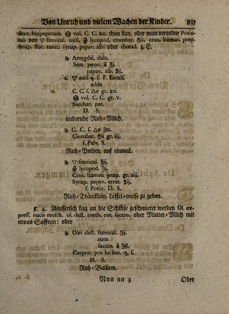 550« Unruf) unb vielem 2Ba#en ber^inbcr. 83) dent. hippoporam. © vol. C. C. &c. fett?/ ObCt ttlUn t>CtOtt)nC Potio- nes t>0n V fbenicul. anifi, £ lycopod. cinnabar. <$ii> cran. human, prsep, fyrup. flor. tunic. fyrup. papav. albi OÖCt rhoead. ■ ■? nu 4 i ft/ Amygdal. dulc. * Sem. pseon. ä Jj» papav. alb. 3ß. c. V an^ £ F* Emulß adde C. C. f. Ae gr. xv. © vol. C. C. gr. v. n Sacchar. par. D. S. Itnbernbe Svu^'Sitlcf). jjt C. C. f. Ae 90. Cinnabar, Jii gr. iii. f. Pulv. S. 9vu() ^utoet, auf einmal.. ft v focnicul. §ij. ^ lycopod. 9j. Cran. human, prxp. gr. xij. Syrup. papav. errat. 3ij. f. Potio, D. S. Sfaif^räncflenv £öffel * weife jtt geben. 5. 4. Sleuftcrlid) Jan an bie @d)fafe gcfd)mierct werben 01. ex- prefT. nucis mofeh. ol. deft. aneth. rut. fuccin. ober ?)illttClV‘2)ii(ct) mit etwas ©ajfran: ober 1 f* ft Olei deft. foenicul. 9j. •rutae fuccin. a 91?. Gorpor. pro balfam. q. fl M. S. . 9vul) balfam. 9?nn nn 3 Otw 1