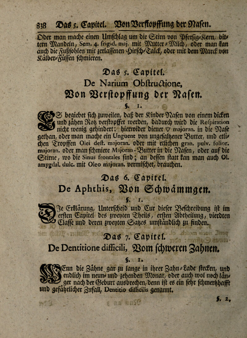 Ober man ttiacf>e einen llmfcflag um bie ©tim oon *Pfcrfig#^ern, biu tetn ®iant>ein, Sem. 4. frigid, maj. mit S9iuftcr#‘3)?ild), ober man fan auch bie guülbblett mit jerlafiTenen $irfch#c£alcf, ober mit bem ‘Slarcf non Äälber^uflen furnieren. ©AS 5. gapifef. De Narium Obftru&ione, 23on SBerliopffun# t>cr Wafern §♦ 1* -• - - O' *** - * * i fifäS© beziehet ftd> {uweilen, bag ber ^inber ^afen ßon einem biefen unb jdl>en 9io| »erltopffet werben, babureb wirb bie Refpiration '088' nicht wenig gel)tnbert: bierwiber bienet v majoran. in bie $?afe gethan, ober man mache ein Unguent oon ungefalhener Butter, unb etlt# d)en ^ropffen Olei deft. majoran. ober mit etlichen grart. pulv. folior. majoran. ober manfehmtere Majoran -Qyutter in bie Sftafen, ober auf bie ©time, wo bie Sinus frontales finb; an helfen ftatt fan man auch QL amygdai. duic. mit Oleo majoran. permifchet, brauchen. 6. Kapitel. De Aphthis, £$on ©c&tpammaett. S. 1. SrElärung, ttnterfcbeib unb €ur bt'efcr 33efchreibung t(l im CÄ/ erfien Sapttel bees jwepten ^beiie, erjten 2lbtl)etlung, pierbten ©taffe unb beren jwepten ©afjcö umjidnbtich ju ftnben. • 7. gapitef. De Dentitione difficili, 23om StyttCtt* §. 1. \€nn bie gähne gar ju tange in ihrer gal)n#£abe ftccfm, unb _ enbttch tm neun# unb jehenben ‘JSftonat, ober auch vpoI noch (an# ’.ger nach ber@eburt auebrechen, benn ift eb ein feijr fchmerhbafft wnb gefährlicher gttfall, Demitio difficiiu genannt, .,,p ’ !'■ S, *♦