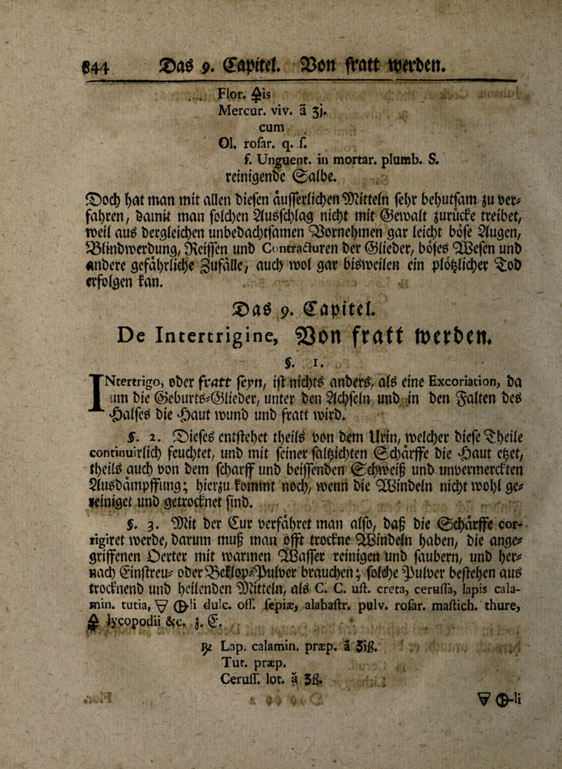 .... Flor, £is ' .. Mercur. viv. a 5j. cum Ol. rofar. q. f. f. Unguent. in mortar. plumb. S. reinigenbc (Salbe. ©och l>at man mit allen biefen äuferlichen Mitteln fet>r behutfam ju Per* fahren, bamit man fold)en Slusfdilag nicht mit ©emalt jurücke tretbet, meil auä begleichen unbebad)tfamen Vornehmen gar leid)t bofe 2(ugen, kölinbroerbung, Steifen nnb Contrafluren ber ©lieber, bofeö (28efen unb «nbere gefährliche gufälle, aud) mol gar bisweilen ein plöhlicher ^;ob erfolgen kan, 9. De Intertrigine, SOott fratt ft)Ct£>C«♦ 5. ,1. INtertrigo, ober ftatt fern, if nichts anberö, als eine Excoriation, ba um bie @eburm#@lteber, unter ben Slchfeln unb in ben galten beö 'Öalfes bie #aut munb unb ftatt mirb. 5. 2. ©iefeg entfielet theils bon bem llrin, welcher biefe ^beile continuirlich feud)tet, unb mit feiner fälschten <Sd)ärffe bie *£)aut efeet, thetlö auch bon bem fcharf unb beifenben (Schweif unb unbermerckten $(usbätupfimg; hierzu kommt nod), wenn bie‘äBinbeln nicht mohl ge# »einiget unb getrocknet ft'nb. §. 3. Sttit ber €ur berfähret man alfo, baf bie (Schärfe cor- rigiret merbc, barum muf man oft trockne <3Binbeln haben, bie ange# griffenen Oerter mit marmen 2Bafer reinigen unb faubern, unb her# nach©nfkreu# ober (Beklopftilocr brauchen; folcfe^ulber begehenauö trocknenb unb heilenben ‘völittcln, alti c. c. uft. creta, cerufl'a, lapis cala- Hiin. tutia, W ®-!i dulc. off. fepias, alabaftr. pglv. rofar. mailich, thure, $ lycopodii &e. J. ' v' r f 's v *’ ** - * ~«> ff * i \ '■ _. * * v • ; ' ' M iji Lap, calamin. praep. ä Tut. praep. Ceruff. lot. a 5ß» v<B-ü