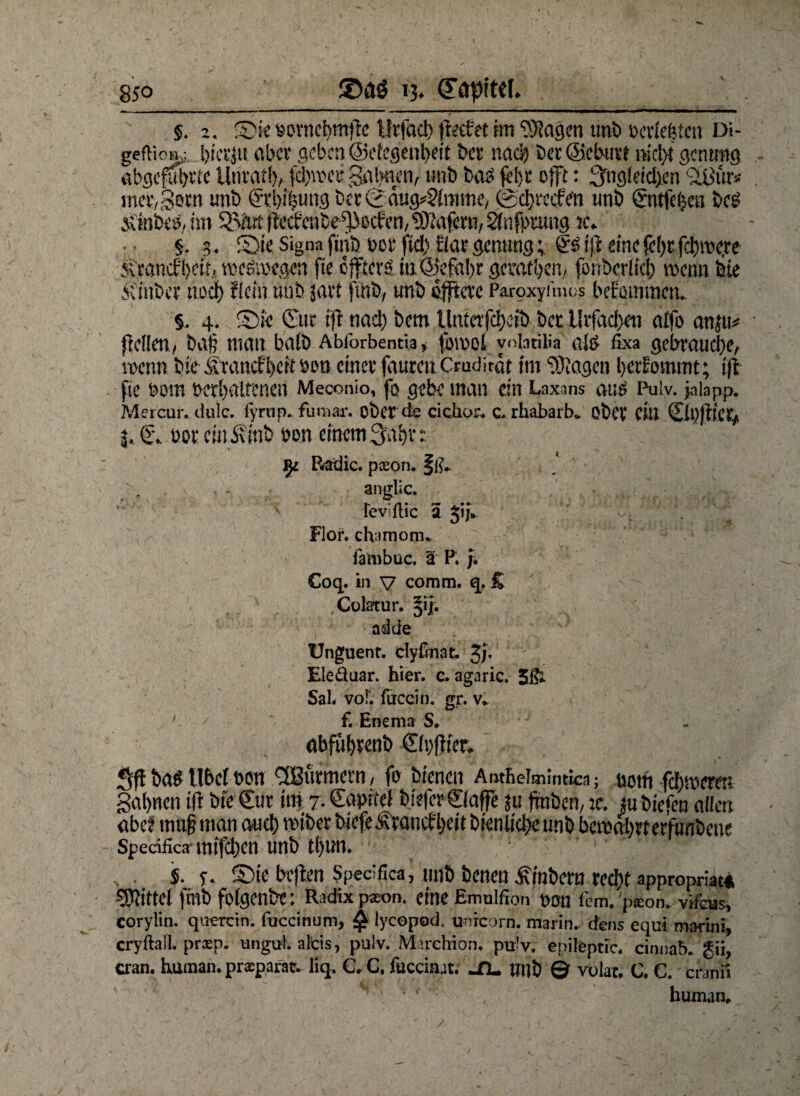 85° ©aö ij* §. 2. sorncbmflc llrfact) petfet m ?}}agen tmfe t>crtefetm Di* geflicm^, hierzu aber geben @efcgent>eit feer naä) feer©eburt md>t gcntmg abgefufem llnratf), fd)\vct; Salden, unb fea$ fefer offt: 3fogleicl>en cÜ$ur* mefcSem imfe @i:l)iöung berSdug^frmne, 0d)rccfe‘n unö gntfefccö be£ Ätofcetf, im SSJut- fMcnbe^ocfcn, Wafern, 2f nfprung tc* §, 3. S)ie Signa fttife t>or ftd> tlar gemmg; & ijj eine (e()t fermere <vrancfl>eir, weswegen fte öftere m@efa(>r gemtben, fonberlicl) wenn feie Äinfecr ttod) {(ein nah javt ftnb, unb elftere Paroxyfmos beErnnmen.. $. 4, ©ie (Tue fft nad) feem ttafebeife feer llrfad)en affo anju* {teilen, fea§ matt balfe Abforbentia, fou>ol yoiatilia ate fixa gebrauche, wenn feie Srancffeefteen einer faurett Crudirdt tm ‘DJiagen bekommt; i(i fte r»om verhaltenen Meconio, fo gebe man ein Laxans aus Puiv. ja lapp. Mercur. dule. fyrtip.. fumar. ober de cickor. c> rhabarb* ofeCV Ciu 0t)ftfe6i j, f. vor cmÄtnfe von einem 3'abr r, f)i Radic. poeon. §ß.. anglic. fevifliic a JijV ^ V, ^ Flor, chimom. fambuc. a P. Coq. in V comm, q, £ Culatur. ^ijr. adele Unguent. clyftnat. Jj. Eleäuar. hier. c. agaric. Sal* vof. fuccin. gr. v. } ' ' f. Enema S. abf%enb ©vffter. Sf! bas llbci öon CSBurmcrn, fo bienen Atuhelmintfca; öotfi feieren gafyncn tfl bie €ut im 7. dapiiei biefergiaffe ju traben, jc. tubiefen allen abc? maf man aud) miber biefe Ävancfijcit bienlictw trab bemaltet etfunbene Specifica wtfeben unb tl)un. $. y. £>te beften Specifica, unb benen Arabern redt>t appropriat* Mittel |mb folgende: Radix p*on. eine Emuifion non fcm. pxon. vifeus, corylin. qirercin. fucclnum, £ lycopod. unreorn. marin, dens equi maritii, cryftall. prxp. ungut, altis, pulv. Mnclrion. pu'v. epileptic. cinuab. gii, cran. human, prsparat. liq. C, C. fucciiut. M. mit) © vulat. C. C. cranii human.