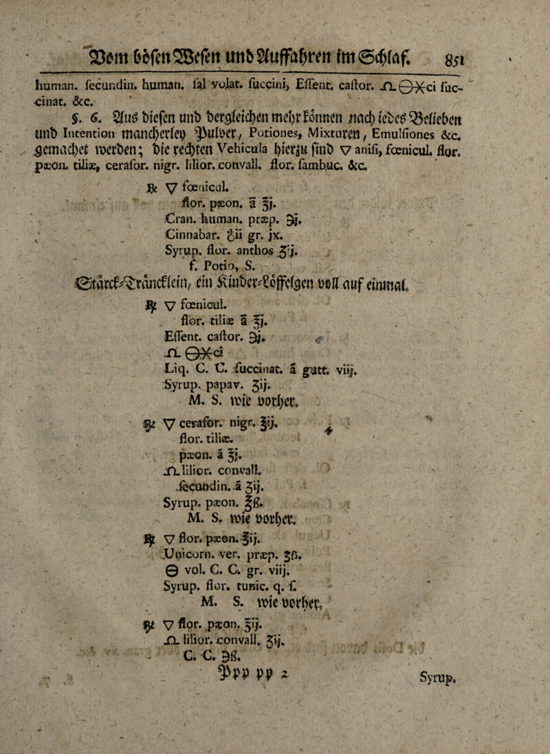 Stern (tefm Söffen un& 2luffaf)ren tm @cf)(af. s$i human, fecundin. human, til volat. fucciul, Efleat. caftor. XL 0^ci fuc- ■cinat. &c. §♦ s. Sfuö bteflen mb 1>ergXddE>en mefyr formm nad) tebc$ Etlichen imb Intention mOITC^Crfet) ^uteet, Pationes, Mixture» , Emulfiones &c. 5emacl)ct Serben; bk rechten Vehicuia fyierjufmb v anifi, focnicuL flor. pccoiio cilise* cerafor. nigr. lilior. convall. flor. fambuc. &cu Jfe V foenicul. fior. p«on. a 5;. Cran. human, praep. 3|. ; Cinnabar. gii gr. jx. Syrup, flor. anthos $\j. f. Potio, S. p ßitatcf^riwcffein, ein £mkr;Scffc(gcn »eil auf einmal,, v v V foenicul. flor. tili« 5 fj. EfTent. caftor. 9j, Liq. C. C. Cuccinat. ä gutt. vüj. Syrup. papav. gij. M. S. me ml)CU V cerafor. nigr. §ij, ^ flor. tili«. p«on. a jj. XL lilior. convall .fecundin. ä Jij. Syrup. p«on. ^ß. M. s. me Dor&efc J£ V fior. p«©n. §ij. XJnicorn. -ver. pr«p. jß. © vol. C. C. gr. viij. Syrup. flor. tunic. q. £ M. s. me mtyb fy V flo**. pgjon. 5ij. XL lilior. convall Jij. - C.-C. 9ß. • 'y:\ 9^PP PP * Syrup. i