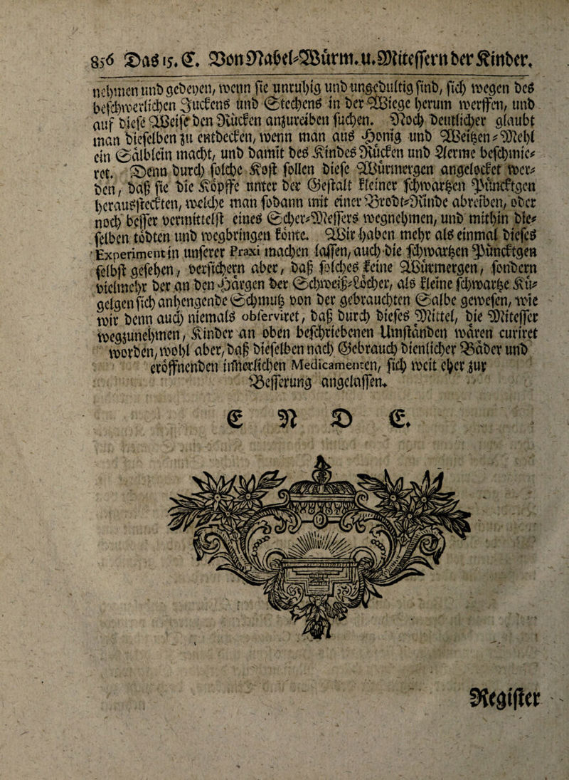 8j<5 £>aö 15,€. 23cm9?aM*2öünti.u,SHitc(fern bei* 5ftttt>er, nehmen unb gebepen, wenn fie unruhig unb ttngebultig finb, fiel) wegen beß beichwerlicben 3uc£cnß ünb ©teebenß in ber <2Bicgc l)erum werfen, unb (lüf biefe -IBctfe ben Üuicfen anjurdben fud)en. SRoch beutlid)er glaubt man biefeiben ?u entbeefen, wenn man auß •öpnig unb iJBeiben # “Siebt ein ©dlblein macht, unb bamit beö Äiribeß Svucfen unb Slcrme befchmie# ret. Senn burd) folche &a)t feilen biefe SfBurmergcn angelocfet wer# ben, bafj ftc bie köpfe unter ber ©ejlalf Keiner fdwarhen fMuitftgen beraußf eeften, welche man fobann mit einer hotobf#3unbe abreiben, ober noch befer oermtttelft cineß ©djer^ieferß wegnehmen, unb mithin bie# felben tobten unb wegbringen fönte. ’üBir haben mehr alß einmal biefeß ■ Experiment in unferer Praxi machen lafen,aud) bie fdjroarfeen fKuicKgen felbf gefehen, öcrfichetn aber, bafj f>ld)eß feine äBiitmergeh, fonbern vielmehr ber an ben pjargen ber ©cbmeifv&kher, alß Keine fchwarhe Äri# geigen [ich anl)engenbe©chmu| non ber gebrauchten ©albe gewefen, wie wir benn aud) niemalß obferviret, bafj burd) biefeß fSiittel, bie dMefce wegjunehmen, .siinber an oben befchriebenen Umfäribcn waren curiret worben, wohl aber, bafj biefeiben nad) ©ebraud) bienlicher 33äbcr unb eröfnenben iiflterlidien Medicamenten, fich weit eherjur iSeferung angelnfen* e 3t s e SStgift«