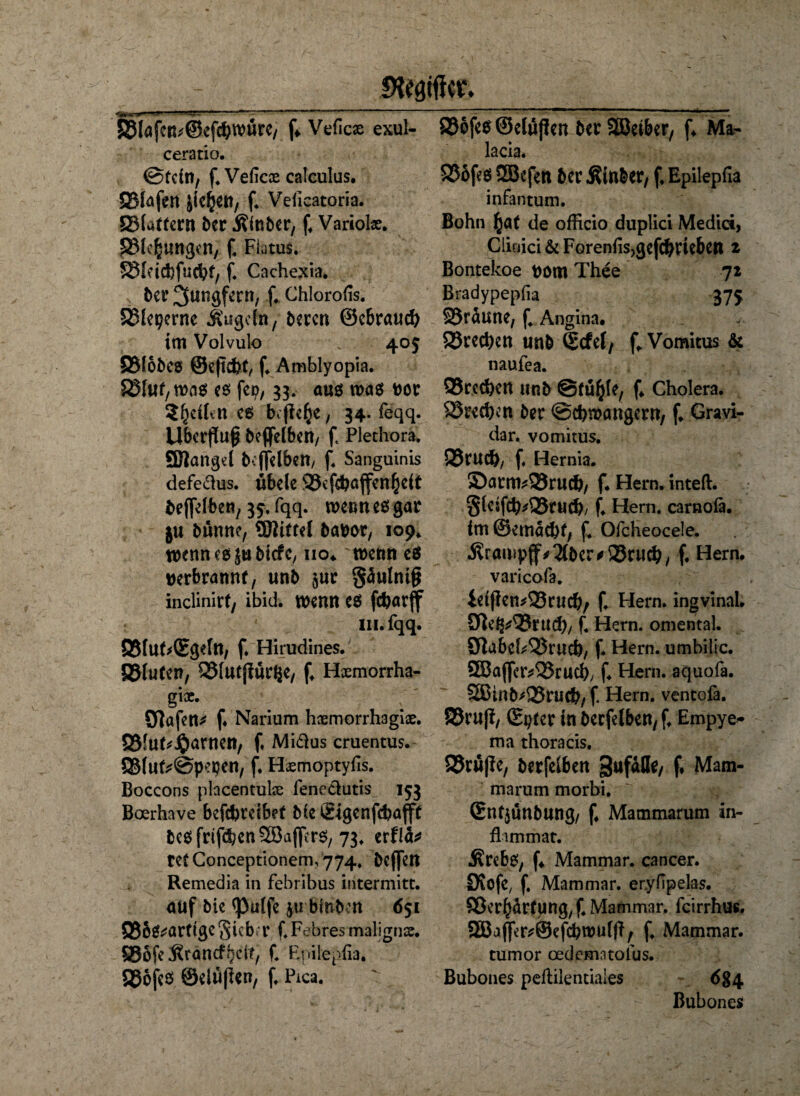 IRMtffcr. S31afeR;@cf^würe/ f» Vefics exul- ceratio. @tdn, f.Veficae calculus. SMafen jk£en, f. Veficatoria. 5S(attcrn ber Äinber, f. Variolx. SMe^ungen, f. Flatus. SSIdcfcfücfyf, f. Cachexia. btv Jungfern, f. Chlorofis. SMeperne Äugeln, beren ©ebrau# im Volvulo 405 SMobes ©eftebt, f. Amblyopia. SSfuf/Was es fei?, 33. aus was fcor Sljcihn es befiele, 34. feqq. Überfluß beffelben, ft Plethora. SBattgel beffelben, f. Sanguinis defedus. ubele SJefdjajfen(jeit beffelben, 35. fqq. wenn es gar ju bünne, ©Jtttei babot, 109. wennesjubiefe, no* wenn e$ wrbrannf, unb gäutniß inclinirt, ibid. wenn es fcfcarflf III. fqq. SfubQEgdn, f. Hirudines. B3lu(en, QSlutjfürße, f. Hxmorrha- gix. 9]öfen* f. Narium hxmorrhagix. QSfuf^-Oarncn, f. Midus cruentus. Q5lute@pepen, f* Hxmoptyfis. Boccons plncentuke fenedutis 153 Boerhave befebreibef Me Sigenfcfcafift besfrif^enSöaffers, 73. erflä* retConceptionem,774. beffett Remedia in febribus intermitt. auf bk <pulfe jti binbm 651 Q35^arftgc Sieb'r f. Febres malignx. 85öfe Ärancff. Epttepfia. gjofes ©elüfkn, f. Pica. 836fes©elußen berSBetber, f. Ma- lacia. SJofes 3Befen her Äinber, f. Epilepfia infantum. Bohn (jat de officio duplici Medici, Clinici & Forenfis^efc^fiebctt 2 Bontekoe pom Thee 72 Bradypepfia 375 95räune, f Angina. S3rcci>ctt unb ©cfel, f^Vomitus & naufea. 93rcd)en unb @fü$le, f. Cholera. Sprechen ber @d?wöngern, f. Gravi¬ da r. vomitus. SSfUcb/ f. Hernia. S)atm*23rudj, f* Hern, inteft. gleifcb*Q5rucl), f. Hern, carnoia. im @emad)f, f. Ofcheocele. Ärampff^bcrfSJrucl), f. Hern, varicofa. ieijfen^rudb/ f. Hern, ingvinal. Sfteg^8ru$, f. Hern, omental. 3ftabcb33rucb, f. Hern, umbilic. QBaffer^rud), f. Hern, aquofa. SBinM25ruc&/ f Hern, ventofa. ©ruff, ©pter in becfelben,f. Empye- ma thoracis. ©ruffe, berfelben pufafle, f. Mam¬ marum morbi. ©ntjunbung, f. Mammarum in- flimmat. Ärebs, f. Mammar. cancer. Diofc, f. Mammar. er.yfipelas. ©er^ärfung,^ Mammar. feirrhus. 9Eßaflfcr^©efin)u(ff, f. Mammar. tumor oedematolus. Bubones peflilentiales 6§4 Bubones