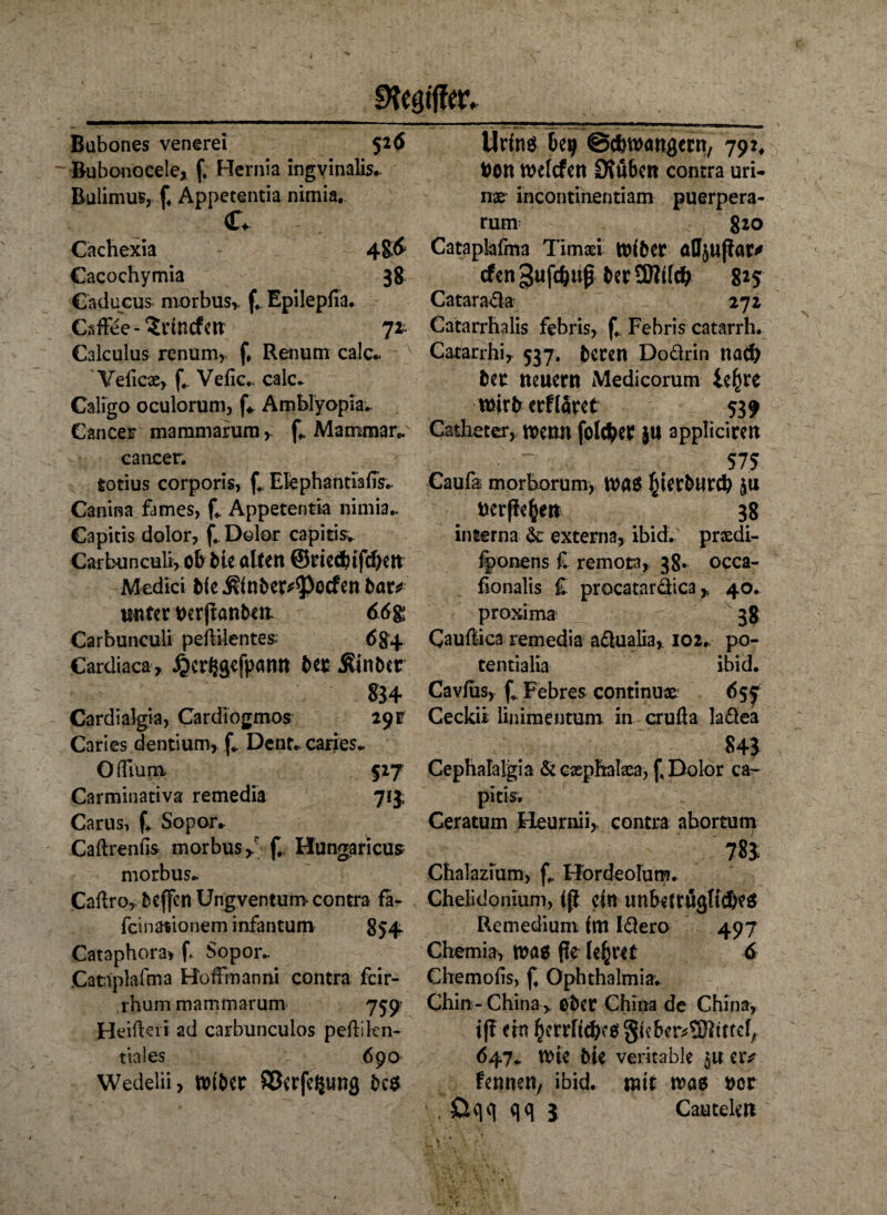 Ofcgfffflv Bubones venerei 526 Bubonocele, f, Hernia ingvinalis- Bulimus, f. Appetentia nimia. c* Cachexia Cacochymia 38 Caducus morbus, f. Epilepfia. Caffee-^nncfm 71 Calculus renum, f, Renum calc* Veficse, f.. Veiic.. calc. Caligo oculorum, fV Amblyopia.. Cancer mammarum >. f. Mamrnar«. cancer. totius corporis, f* Ekphantiafis.. Canina fames, f. Appetentia nimia.. Capitis dolor, f4 Dolor capitis* Carbunculi, ob bie alten ©riedäiifdKn Medici bk .R(nbet*$>ocfen bar* unter Derpanben. 66$ Carbunculi peftilentes; 684 Cardiaca, ^erSgefpann beo Äinbct $34 Cardialgia, Cardiogmos 291 Caries dentium, f. Dent. caries* GiFium 517 Carminativa remedia 713; Carus, f. Sopor* Caftrenfis morbus, f. Hungaricus morbus* Caftro, beffen Ungventum* contra fa- fcinationem infantum 854 Cataphora* f* Sopor.. Cataplafma HofFmanni contra fcir- rhum mammarum 759 Heiken ad carbunculos pekikn- ttales 690 Wedelii, miber 83erfe$img bc$ - -* - —- ~ ... - 1 Urins Beij Schwängern, 792, Don welcfen £R«&en contra uri- nx' incontinentiam puerpera- rum 820 Cataplafina Timad wiber afljupar* cfen gnfc&up ber 9Mc& 825 Catarafla 272 Catarrhalis febris, f., Febris catarrh. Catarrhi, 537. beten Doärin nad) bet neuern Medicorum ie^re mirberflaret 539 Catheter, wenn folget ju appliciren 575 Caufa morborum, Wa$ ^ktburcb nerpe&en 38 interna & externa, ibid. preedi- iponens £ remota, 38- occa- fionalis £ pracataräica, 40. proxima 38 Caukica remedia aäualia, 102.. po- tentialia ibid. Cavfus, f* Febres continuae 6sf Ceckit liiiimentum in cruöa laflea 845 Cephalalgia & exphatea, j, Dolor ca- pitis. Ceratum Heurmi, contra abortum 78$ Chalazium, f* Hordeolum. Chelidonium, ip ein unbetrüglidks Re medium im I61ero 497 Chemia, was fle lehret 6 Chemofis, f. Ophthalmia. Chin - China , ober China de China, ip ein ^errrtcbf08ieber^tttc[A 647. wie bie veritable $u er* fennen, ibid. mit was nor . üqq qq 3 Cautele«