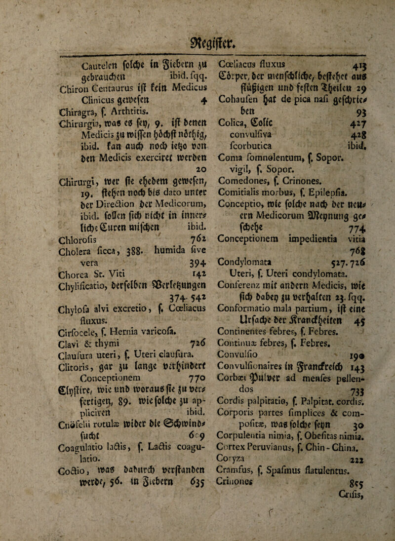 Ziffer. Cautelcn fotd&e in Siebten }U gebrauchen ibid. fqq. Chiron Centaurus ifi fein Medicus Clinicus geliefert 4 Chiragra, f, Arthritis. Chirurgie, wag e* fei?, 9. ij? betten Medicis jtt n>tffen hoebff när^g, ibid. fan auch noch ieijo von ben Medicis exerciret werben 20 Ghirargi; wer jte efjcbem gewefen, 19« fielen noch b(6 dato unter ber Direktion bet Medicorum, ibid. foOen fkh nicht in innere liehe Suren «ufehert ibid. Chlorofis 7 6* Cholera ficca, 388* humida five vera 394 Chorea Sr. Viti 142 Chylificatio, berfelben Oßerle^ungcn 374; 54* Chylofa alvi exeretio, fi Coeliacus fluxus. Cirfocelej f. Hernia varicofa. Clavi & thymi 716 Claufura Uteri, f, Uteri daufura. Clitoris, gar ju lange ttafctnberf Conceptionem 770 gtyjTtrc, wietmb woraus |te jimr* fertigen, 89* wiefofehe $u ap- pliciven ibid, Cnöfelii rotulae Wtber Me @<hwinb* fucht 609 Coagulatio laftis, f, Ladis coagu- latio. Codio, wöS babnrd) t>cr(?ant>en werbe, 56. in Siebern 635 Coeliacus fluxus 415 Sbrper, ber menfehfiche, befielet aus A; ppigen unb fef!en feilen 29 Cohaufen §at de pica nah gejehrie* ben 93 Colica, SoftC 427 convulliva 42g fcorbutica ibid, Coma fomnolentum, f. Sopor. vigil, f. Sopor. Comedones, f. Crinones. Comitialis morbus, f4 Epilepfia. Conceptio, wie fofehe nach ber nett* ern Medicorum Sftepnung ge* fufce&e 774 Conceptionem impedientia vitia Condylomata 527.726 Uteri, f, Uteri condylomata. Conferenz mit anbern Medicis, Wte (Ich habet? ju tterfcaften 23. fqq. Conformatio mala partium, i(l eine Urfache ber Ärancf^eiten 45 Continentes febres, f, Febres. Continua; febres, f. Febres. Convulho _j 19® Convulfionaires in granefrefch 143 Corbaei <pu!$er ad menfes pellen- d°s 733 Cordis palpicatio, £ Palpitat. cordis. Corporis partes hmplices & com- pofitae, wag folche fepn 30 Corpulentia nimta, f, Obefitas nimia. Cortex Peruvianus, f. Chin - China. Coryza 222 Cramfus, £ Spaftnus flatulentus. Crinones g*j Gnfis, f