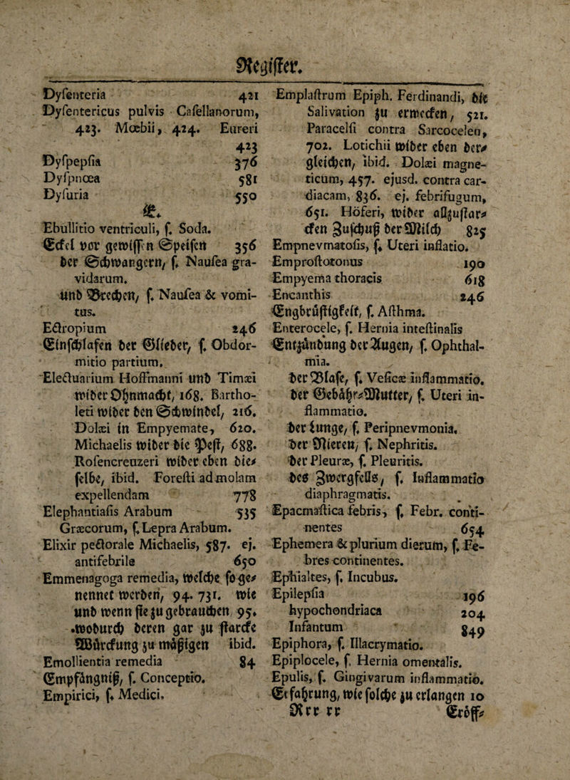 SRtgfffö. Dyfenteria 421 Dyfentericus pulvis Cafellanorum, 423. Mocbii, 424. Euren 423 Dyfpepfia 37 6 Dyfpncea 581 Dyfuria 550 & Ebullitio ventriculi, f. Soda. ®cfd t?or gewiff n ©petfctt 356 l)cr ©cbwangcrn, f» Naufea gra¬ vidarum. iltfb Sprechen, f. Naufea & vomi- tus. Europium 24 6 Einfchfafen bet ©lieber, f, Obdor- mitio partium. Eledunrium Horfmanni UTtb Timaei wtberO^nmachf/168. Bartho- leti wtber ben @dbwinbel, 216. Dolaci tri Empyemate, 620. Michaelis Wiber bic $Pe(f, 6gg. Rofencreuzeri Wiber eben bie* fdbe, ibid. Forefti admoiam expellendam 778 EJephantiafis Arabum 535 Grsecorum, £ Lepra Arabum. Elixir pe£lorale Michaelis, 5^87- c'h antifebrile 650 Emmenagoga remedia, welche foge/ nennet werben, 94. 731. wie nnb wenn jte ju gebrauchen 95* •woburch beren gar $u ftarefe QBürcfung $u mäßigen ibid. Emollientia remedia 84 (Empfängniß, f. Conceptio. Empirici, f* Medici» Emplaftrum Epiph. Ferdinandi, bie Salivation ju erroccfen, 521. Paracelfi contra Sarcocelen, 702. Lotichii wiber eben ber* gleichen, ibid. Dolaei magne- ticum, 457. ejusd. contra car- diacam, $$6. ej. febrifugum, 651. Höferi, wiber aÖjuflar* efen 3uf^uf berSRilch 825 Empnevmatofis, f4 Uteri inflatio. Emproftotonus ipo Empyema thoraeis 618 Encanthis 246 <EttgbrujIigfrif, f. Aflhma. Enterocele, f. Hernia inteftinalis Sntiünbung betrugen, f. Ophthal¬ mia. her Q3lafe, f* Veficse inflammatio. ber @ebä|r*5Rutter, f. Uteri in- flammatio. her iunge, f. Feripnevmonia. her Olieren, f. Nephritis, her Pleurae, f. Pleuritis, beö 3wergfeÜ0, f. Inflammatio diaphragmatis. Epacmaiiica febris, f. Febr. conti- nentes (J54 Ephemera Scplurium dierum, f, Fe- hres continentes. Ephialtes, f, Incubus. Epilepfia . 196 hypochondriaca 204 Infantum Epiphora, f. Illacrymatio. Epiplocele, f, Hernia omentalis. Epuüs, f, Gingivarum inflammatio. (Erfahrung, wie folcheju erlangen 10 SRttvt grofl*