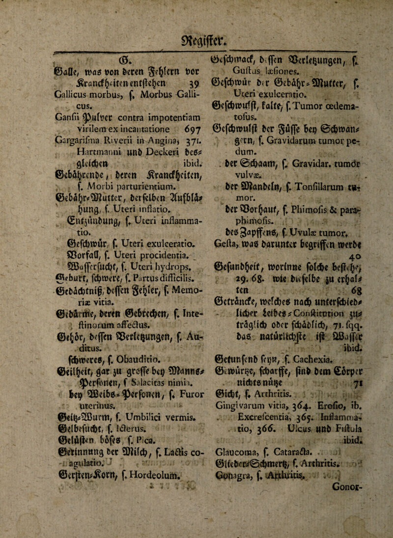 9?ec\tffcr jLUWI. ■ UL ! II.-K » 1 11 ” i ©aüe, was von feeren $?£(crn bot .Krancfbriten entließen 39 Gallicus morbus, f, Morbus Galli- cus. Ganfii ^)u(ver contra impotentiam virilem ex incantatione 697 Gargarifma Riverii in Angina* 371. H artmanni unfe Decken feeete gleichen ibid* ©ebabcenfee, feeren Ärancfbcitcn, ; f. Morbi parturientium. @e&4br#98iitfrc, feetfeiben 2fufb(a* bung, f* Uteri inßatio. ©irdpmfeung, f, Uteri inflamma- tio. ©efebwur/ f. Uteri exulceratio. Vorfall, f. Uteri procidentia. 5Bcifferfucbf, f. Uteri hydrops. 0?burt, fermere/ f. PartusdifRcilis. ©cfeacbtmff feeffen gebier, f» Memo- riae vitia. ©efe&rrtie, feeren ©ebteeben/ f. Inte- ; ftinorum afFe&uS. ©ifcoc, feeffen Verlegungen, f, Au- ditus. febweres, f. Obauditio. @eii|elt, gar 5« greffe bep ©iantts* *Perfonen, f Salacitas nimia. bep ®etbs*<perfünen, f* Furor uterfrms. @eib*2Burm, f. Umbilici vermis, ©elbefucbt, f. Itferus. @elü|hm bbfes. f. Pica* ©ethtnung feer SJIifcb, f* Laftb co- , agnlatio.  ©erjien^onv f* Hordeolum, ©efebmaef, fe ffen Verlegungen, f; Guüjs. Ijcfiones. ©efebwür fefr ©efca^r-SRurter, f, Uteri exulceratio. ©efcbwuffl, falte, f, Tumor oedema- tofus. ©efebwulji feer guffe bep Schwan* gern/ f. Gravidarum tumor pe- dum. . feer Scbaam, f. Gravidar. tumdr vulvae. feer SRanfeeln, f. Tonfillarum tu-? mor. feer Vorauf, f. Phimofis & para*- phimofis. feCS^apffenS, f Uvulae tumor, Gefta, was fearunter begriffen werfet 40 ©efunfe^ett, worinne folsbe befle^ 29.6g. wie feufelbe $u er^al* ten ; ; 6g ©efranefe, welches nach unterschieb* lieber iefbe$*Conftitution ju* fraglich Ober febäfefieb, 71-iqq. feas natürliche iff aBuffer _ ^ ' ibid. ©efunfenfe fepn, f. Cachexia. ©twur^c, jebatffe, (infe feem Sorper .• nichts nu$e 71 ©iebt, f« Arthritis. Gingivarum vitia, 364. Erofio, ib. Excrefcentia, 365. Inftemma- tio, 366. Ulcus unfe Fiftula . . ibid. Glaucoraa, f. Cataraaa. @ifefeer*@cbmerp/ f. Arthritis. Gofiagra, f, Arthritis, ;. .] Gonor-