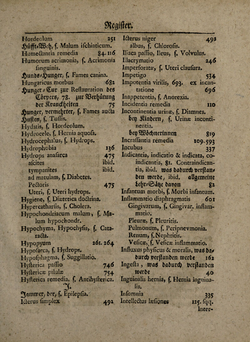 f. Mnlum ifchiaticum. Hume&antia remedia 84.116 Humorum acrimonia, f4 Acrimoma fanCTuinis. * LJ $unM*Jpunger, f. Farnes canina. Hungaricus morbus 682 junger * Sur $ut Reftauration te$ (gorpct'g/ 78. $ut Sßerfcumng ter ÄraRC^eitea 75 junger, wme^ater/ f. Farnes auäa jpujlcrr, f. Tuflis. Hydatis, f. Hordeolum. Hydrocele, f. Hernia aquofa. Hydrocephalus, f, Hydrops. Hydrophobia 136 Hydrops anafarca 475 afeites ibid. tympanites ibid. ad matulam, f4 Diabetes. Peäoris 475 Uteri, f. Uteri hydrops. Hygiene, f. Diaetetica do&rina, Hypercatharlis, f4 Cholera. Hypochondrlacum malum, f. Ma- lum hypochondr. Hypochyma, Hypochyfis, f, Cata- rada. Hypopyum 261.264 Hypofarca, f. Hydrops. Hypofphagma, f, Suggillatio. Hyfterica paflio 746 Hyfterica pilulas , 754 Hyfteriea remedia, f. Antihyfterica. y 3omtttcr/ tKT, f4 Epilepila.' Iderus fimplex 492 albus, f. Chlorofis. Iliaca pa/Iio, Ileus, f4 Volvulns. Iilacrymatio 246 Imperforata?, f. Uteri claufura. Impetigo 534 Impotentia virilis, 693. ex incan- tatione 696 Inappetentia, f. Anorexia. Incidentia remedia 110 Incontinentia urinse, f4 Diamnes. bet? intern / f. Urinas inconti- nentia. v • bep^Bocbttcrftmctt ^9 Incraflantia remedia 109.593 Incubus 337 Indicantia, indicatio & indicata, co- indicantia, 8r. Contraindican- tia, ibid. was tatureb Derjftm* bett werte, ibid. öflgerndne Ufa&fyi baüon 82 Infantum morbi, f. Morbi infantum. Inflammatio diaphragmatis 601 Gingivarum, f4 Gingivar. inßam- matio. Pleune, f4 Pleuritis. Pulmonum, f. Peripnevmonia. Renum, f. Nephritis. Vefic#,*f. Veficas inflammatio. Influxus phyftcus & moralis, Wa$ bfl* bareb verpönten werte 162 Ingefta, was tabureb ber)7anbcti werte 40 Inguinalis hernia, f. Hernia inguina- lis. Infomnia Intelledus kefiones bs 125. fqq. Inter-