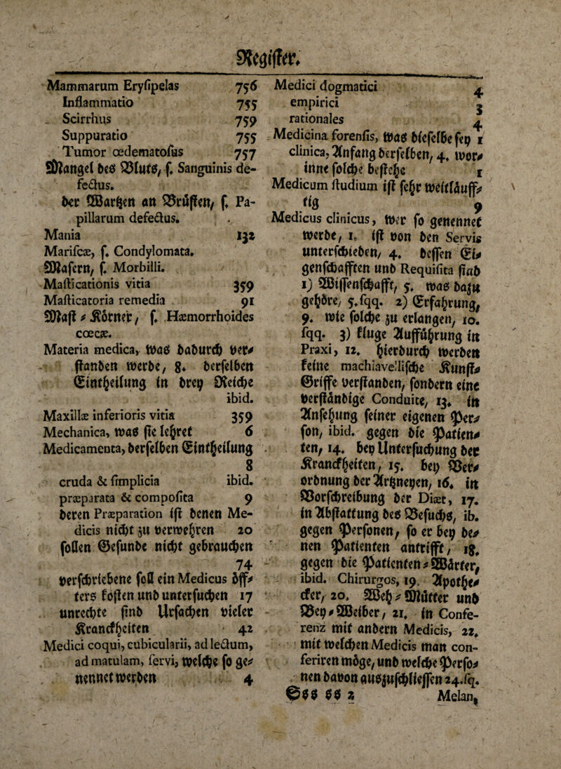 Stegtiftr* Mammarum Eryfipelas Inflammatio _ Scirrhus Suppuratio Tumor oedematofus 756 755 759 755 757 Öftattgel be$ 33Iut$/f Sanguinis de- fedus. ber SBarfjett <rn tröffen/ f Pa¬ pillarum defedus. Mania I32 Marifcae, f. Condylomata. SBafertt, fl Morbilli. Mafticationis vitia 359 Mafticatoria remedia 91 •äftaf? 0 .Korner t f. Hämorrhoides coecae. Materia medica, traö baburcb tKt* ßan&ert werbe, 8* berfelbett ©intfceitung fn brey Dtefcbe ibid. Maxilk inferioris vitia 359 Mechanica, traO ftc lehret 6 Medicamenta, berfetben (Einleitung 8 cruda & frmplicia ibid. praeparata & compofita 9 Praeparation ff? benett Me- dids nid)t ju rerwef^ren 20 foden ©efunbe nicht gebrauten 74 rerfebriebene feß ein Medicus 5ff^ lers föflcn unb unterfueben 17 unreebte finb Urfathtn rietet Kränkelten _ 42 Medici coqui, cubicularii, ad ledum, admatulam* fervi, tretet fo ge* nennet werben 4 Medici dogmatici ^ empirici ^ rationales ^ Medicina forenfis, trag bfcfetbefep 1 dinica, Anfang berfefben, 4, wer* innt fotebe befiele * Medicum ftudium ift fe§r WCfttäuffe /tg 9 Medicus clinicus, twr fo genennei werbe, 1* ff? oon ben Servis iwterfdnebw/ 4f beflen gi* genfebaffren unb Requifita fm 1) 2Bi|fenfcba|ft, y, mao boju gehöre, y.fqq. 2) (Erfahrung, 9. wie fotebe $u erlangen, 10. fqq. 3) ftuge 2(up§rung fn Praxi, 12. fcterbureb werben feine machiavellifcbe j?«nf?* ©rfffe rerf?anben, fonbern eine rerf?änbige Conduite, 13* ftt 2tnfe§ung feiner eigenen ^>er* fon, ibid. gegen bfe Raffen* ten, 14. bep Unterfucbung ber .Krancflfjeiten, iy. bep SJer* orbnungber^trfjnepen, iö4 in ©orfebretbung ber Dkt, 17. fn7(bf?attung be$ QSefucbo, ib. gegen (perfonen, fo er bep be* nen ^atfenfen antrifft, gegen bfe <Pat(enten*3B4rtet> ibid. Chirurgos, 19, 2fpctfa* efer, 20, 2Be£y SHntter unb 85*9 0 SSBefber, 21, fn Confe- renz mit anbern Medicis, 22, mit treteben Medicis man con- feriren möge, unb wetebe Q3erfo^ nen baron au6jufcbti#n 24.fq. $$ z Melan,