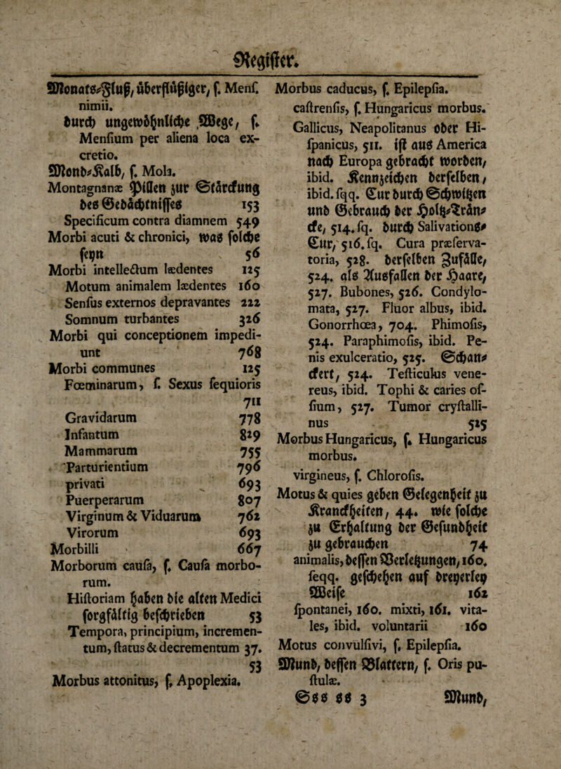 Gegiftet* SBonaf&Stup, uberflüfjigw, f. Menf. nimii. burch ungewöhnliche .SEBege, f* Menfium per aliena loca ex- cretio. SJtonb^alb, f. Mola. Montagnanx <ptflen $ur ©tarefuttg beo ©ebachtntfles 153 Specificum contra diamnem 549 Morbi acuti 6t chronici, Wa$ folche feijn 56 Morbi intelle&um lxdentes 125 Motum animalem Ixdentes 160 Senfus externos depravantes 222 Somnum turbantes 326 Morbi qui conceptionem impedi- unt 768 Morbi communes 125 Fceminarum, f. Sexus fequioris Gravidarum 7« 778 Infantum 819 Mammarum 755 Parturientium 796 privati 693 Puerperarum 807 Virginum 6t Viduaruia 762 Virorum 693 Morbilli 667 Morborum caufa, f. Cauta morbo- rum. Hiftoriam haben Me altert Medici forgfältig befchwben 53 Tempora» principium, incremen- tum, flatus 6t decrementum 37. „ 53 Morbus attonitus, Apoplexia. Morbus caducus, f4 Epilepfia. caftrenfis, f. Hungaricus morbus. Gallicus, Neapolitanus ober Hi- fpanicus, 511. iß au$ America nad> Europa gebracht worben, ibid. .Kennzeichen berfelbett , ibid.fqq. ©ur burch ©chwifcen unb ©ebrauch ber ijolipSrän* tfe, 514. fq. burch Salivationg# ©Ur,51Ö* fq. Cura prxferva- toria, 528. berfelfcen 3ufäße, 524, öte Ausfallen ber Äaöre, 527. Bubones, 526. Condylo- mata, 527. Fluor albus, ibid. Gonorrhoea, 704. Phimofis, 524. Paraphimofis, ibid. Pe¬ nis exulceratio, 525. ©chatt* efert, 524. Tefticulus vene- reus, ibid. Tophi 6t caries of- fium, 527. Tumor cryftalli- nus 525 Morbus Hungaricus, f* Hungaricus morbus. virgineus, f. Chlorofis. Motus 6t quies geben ©e(egen$eif $u Ärancfhelfen, 44* wie folchc ja (Erhaltung ber ©efunbheit 5« gebrauchen 74 animalis, beflen ©errungen, 160. feqq. gefchehen auf bregerfep QBeife 161 ipontanei, 160. mixti, \6u vita¬ les, ibid. voluntarii 160 Motus convulfivi, f, Epilepfia. SJlunb, beffen SJlaffern, f. Oris pu- ftulx. ©$$ $$ 3 SBunb,