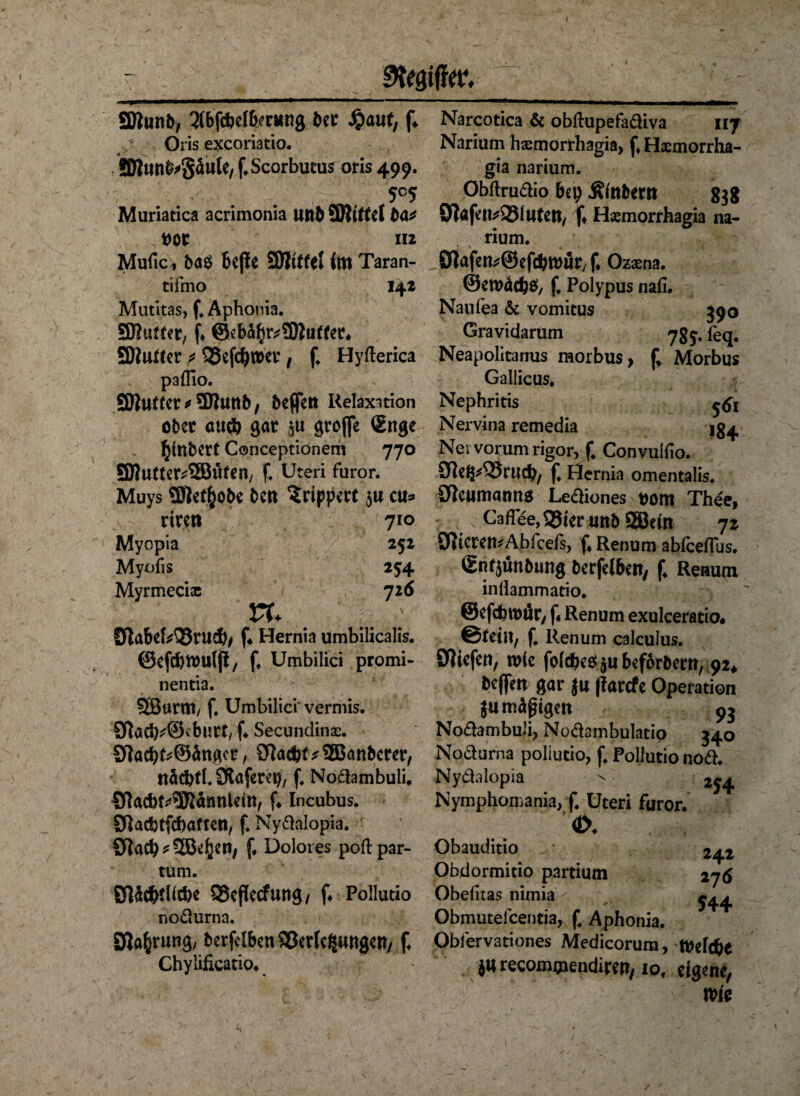 I 9t(0(V. SDlunb, 5{bfdbcI6<r«n8 bet $aut, f» Oris exeoriatio. r 3)lunb>5ätlle/ f*Scorbucus oris 499. 5°5 Muriatica acrimonia Utlb Witte(fca* „ t>or m Mufic, ba$ bejie SOlitfel im Taran- tifmo 142 Mutitas, f. Aphonia. SfRutter, (♦ @eb^r^3Mu(fer* SÜiuttcr * 55cfc^»cv t f. Hyfterica paflio. SDl«((cr ^ ?D?unb, beflfert Relaxation ober au* gar groffe ®nge l^tnbert Conceptionem 770 SRutter^SSÖüfen, f. Uteri furor. Muys ©let&ü&e bet* Srippert $u cu* riren 710 Myopia 252 Myofis 254 Myrmeciae 726 vu UtabeMBrud)/ f* Hernia umbilicalis, ©efcbtouljl/ ff Umbilici promi- nentia. SßwnU/ f. Umbilici vermis. 9flacM3<burt, f* Secundinae. 9löcb^@ängcr, $ftöd)t?2Banbcrer, nädjfl.Ötaferep, f. Nodambuli. ölacbt^SRannlcitt/ f* Incubus. Sftacbtfcbaften, f. Nydalopia. 3flacb*3Ö^cn, f* Dolores poft par¬ tum. örtliche QScflecfung/ f* Pollutio nodurna. Sprung, berfelbenSßerleJJungett/ f. Chylifkatio. Narcotica & obftupefadiva 117 Narium hasmorrhagia, j*, Hxmorrha- » » gia narium. Obflrudio bep Stabern 838 STfafeii^SBlatctt/ f* Hsemorrhagia na¬ rium. ^öiafen^Sefcbmur/f Ozama. ©eroäcfcS/ f. Polypus nafi. Naufea & vomitus 390 Gravidarum 7g 3. feq. Neapolitanus morbus > f* Morbus Gallicus. Nephritis Nervina remedia jg^ Nei vorum rigor, f. Convuifio. 9Rcß^^23rucb/ f Hernia omentalis. öieumanns Lediones t>om Thee, 7. ... Uaffee^teruttbaSBcm 72 SfttcremAbfcefs, f, Renum abfeeffus. (£nf$ünbung berfelben, f4 Renum inflammatio. ©efdtjwör, f« Renum exulceratio# ©feilt/ f. Renum calculus. SWicfett, wie folcbesjubeforbern, 92* beffeit gar }u (larcfe Operation ju mäßigen 93 Nodambuli, Nodambulatip 340 Nodurna poliucio, f. Pollutio nod. Nydalopia > 254 Nymphomania, f. Uteri furor. «X Obauditio 242 Obdormitio partium 276 Obelitas nimia - ^ Obmutefcentia, f, Aphonia. Obfervationes Medicorura, ftelc&e j« recommendirer?, iot eigene, wie -