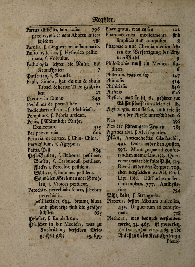 Partus diffialis, Iaboriofus prxcox, wie er nom Abortu untere febtebett 78* Farulis, f. Gingivarum inflammatio. Paflio hyflerica, f, Hyflerica paflio. iliaca, f. Volvulus. Pathologia lehret Me SJatur ber Ärancf^itctt 7 Patienten, f. Ärancfe. Pauli, Simon , £at de ufu & abufu Tabaci & herbx Thee gefebrte* beu 27 Pavores in fomno 849 Pechlinus de potu Th£e 72 Pedicularis affe&us, f. Phthiriafis. Pemphinx, f* Febris urcicata. Penis, f.ffltännffcbe Stutze* Exulceratio 525 Peripnevmonia 602 Peruvianus cortex, f Chin - China. Pervigilium, f. Agrypnia. Peflis, <peß 684 ^ßefWBeulen, f. Bubones peflilent. 93lafett, f« Carbunculi peflilent. gfeefe, f. Petechix peflilent. ©ebnere, f. Bubones peflilent. ©cbwhfen/Btrfemen ober@tra^ - len, f. Vibices peflilent. Petechix, petechialis febris, f. Febris petechialis. peililentiales, 684. braune, blaue unb fd>n>ar£e finb bfe gefdßr* Itcbßen 685 (jpflafler, f, Emplaflrum. 9>fafd>er fn ber Medicin, wag ju 2fugbrutung berfclben ©eie* genfceic gebe 2$. fqq. phxnigmus, Wag e$ feg 102 Pharma eevtiqa medicamenta ftn5 fimplicia unb compofita g Pharmacia unb Chemia medica \i\* ren bte SScrfertfgung ber Tkxfyt nep*9}Jfftel 9 Philofophie muß ein Medicus flu- diren 6 Philtrum, wag es feg ' 147 Phimofis $24 Phthiriaiis ~ 84 6 Phthifls 606 Phyflca, mag fte ff?, 6* gehöret §ur Söfffenfcbafft eines Medici ib. Phyfiologia, was fte fep, unb wie fte t>on ber Phyfic unterfebteben 6 Pica 356 Pica ber ftbwangern grauen 785 Pigrities alvi, f4 Alvi fegnities. Rillen, Anticache&ix Gladbachii, 491. Dolaei wfber ben#uf?cn, 597. Montagnajix ad confor- tandammemorürm, 153. Quer- cetani wtber bfe faire <ptße, 555» Riverii wfber ben Tripper, 709^ eben berglefcben ex Aä. Erud. Lipf. ibid. RüfF ad expellen- dam molam, 777. Antihylle- ricx 754 *pi§e, falte, f. Strang*iria. Platerus, beffett Mixtura anticolica, 432. Unguentum ad condylo- mata 728 Plethora, wag feabureb Perflanbett werbe, 34.465. ff? ^weperleg, i)ad vafa, 2) ad vires, 465, giebr 2falaß }u bieieuÄrancf jfdren 34 Pleuri- Ziffer. 790