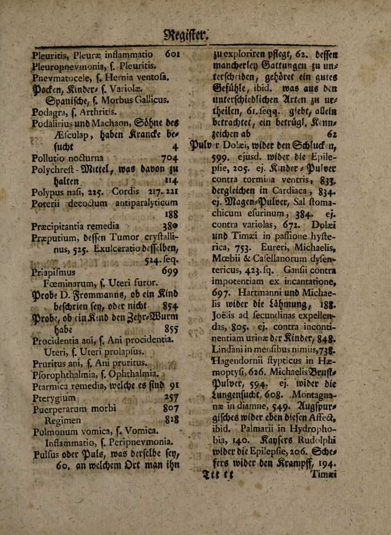 Ziffer; Pleuritis, Pleuras inflammatio 601 Pleuropnevmonia, f. Pleuritis, Pnevmatocele, Hernia ventofa. Stüber* f. Variola;, ©panifche, f*. Morbus Gallicus. Podagra, f. Arthritis. Podälirius unb Machaon, @6^ne beS ^fculap, haben .ßranefe bc* fuebt 4 Pollutio noßurna 704 Polychreft-SJlittef, WaS baPOn jtl galten Polypus nafi, 215. Cordis 217.221 Poterii deeotlutn antiparalyticum '*  . V C ■ ' - 188 Praecipitantia remedia 38® Praeputium, beffen Tumor cryftalli- nus, 525. Exuiceratio Mffelbett, 524. feq. Priapifrnus ^99 Foeminarum, f. Uteri furor. 9>robe D. ^rommanns, ob ein Äinb befehlen fep, ober nicht 854 sprobe, ob ein Äinb ben3e&t*2Burm habe 855 Procidentia ani, f Ani procidentia. Uteri, f. Uteri prolapfus. Pruritus ani, f. Ani pruritus. Pforophthalmia, f. Ophthalmia, Ptarmica remedia, tvetcbe CO flnb 91 Pterygium 257 Puerperarum morbi 8°7 Regimen 8*8 Pulmonum vomica, f. Vomica. Inflammatio, f. Peripnevmonia. Pulfus ober $nb, was Mrfclbe fcp, 6of an weißem Ort man ihn juexplorirctt pflegt, 62, bejfe« mancherlei) ©affungen $u m* tcrfchdbcn, gehöret ein gutes ©eftthle, ibid. was aus bat unterfchieblichen 2lrfen §ti xxv thetlen, (Si.feqq. gfebf, aüd8 befrachtet, ein betrug!, .Senn* Reichen ab 6z 9>ufor Dohei, miber ben @c&lucf<n, 599, ejüsd. wiber Me Epile- pfie, 205. ej. $>nber* ^uloet* contra tormina ventris, 83* begleichen in Cardiaca, 834. ej. SJIagen^ipuloer, Sal floma- chicum efurinum, 384. ej. contra variolas, 672. Dolaet unb Timsä in paflione Jiyfte- rica, 753. Eureri, Michaelis, Moebii & Cafellanorum dyien- tericus, 423. fq. Ganfli contra impotenciam ex incantatione, 697. Hartmanni unb Michae¬ lis nriber bie l^mung, 188. Joelis ad fecundinas expelleiv- das, 805. ej. contra inconti- nentiamunnsebvrÄtnbet*, 848. Lindäni in menflbus nimiis^g, Hagendornii flypticus in Ha;- mopty&tfcä. Michael is®TU fl* *puh>er, 594. ej. wiber Me iungenfutfcf, <5oS. Montagna- nas in diamne, 549. 2(ugfpur* gifcheS wiber eben Mefen Afte&, ibid. Palmarii in Hydropho- bia, 140. ÄapflrS Rudolphi Wiber bie Epilepfie, 206. ©ehe* fers wiber ben Ärampjf/ 194« Ztttt Timsei