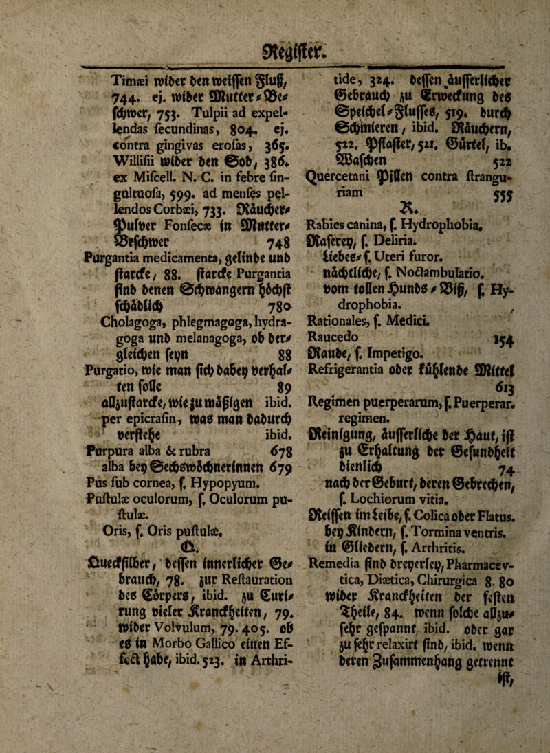 Timasi wiber ben wetjfen Stoß, 744. ej. wibet ÜButtct * 93c* fcbroer, 755. Tulpii ad expel- Jendas fecundinas, 804. ej. contra gingivas erofas, 365« Willifii miber bttt ©Ob/ 38^ ex Mifcell. N. C. in febre fin- gultuofa, 597. ad menies pel¬ lendos Corbxi, 733. Oväucper* 93ufoer Fonfecae in ÜRntter* . SJefeljwer 748 Purgantia medicamenta, gettttbe unb ßarcfe / 88* ffarcfc Purgantia inb betten @*roangern fcoc&ft fc&ablt* 780 Cholagoga, phlegmagoga, hydra- goga unb melanagoga, ob ber* gieren fepn 88 Purgatio, mie man ft*böbcp ncrfcaf* ttn folle 89 oDjuParcfe/toieju mäßigen ibid. -per epicrafin, wa$ man babur* oerfleße ibid. Purpura alba & rubra <578 alba bep@e*$m5cbner(nnen 679 Pus fub cornea, £ Hypopyum. Puftulx oculorum, ff Oculorum pu- ftulae. Oris, f* Oris puftute, 0? ßuecffilber, beffen innerlicher ©e* brauch/ 78. Jur Reftauration be$ Sbrpero, ibid. 5« Surf* tung toicler Jlroncffeiten/ 79. roiber Vohulum, 79.405. 06 <0 in Morbo Galiico einen Ef¬ fekt ßabe, 523. in Arthri- tide, 324. beffen äuflerlf*er ©ebrau* &u Swecfung be$ @pti*el*gluffe$, 519, bur* ©Untieren / ibid. IKäucbern, 522, ^flafiet/ 521* ©örtef, ib. 2ßaf*en 522 Quercetani Rillen contra ftrangu- riam 555 Rabies canina, f* Hydrophobia, Dtaferep, f. Deliria. ÜebeO* f* Uteri furor. nä*tli*e, f. Noäambulatio. nom tollen J£wnb$ * S5(ß, (♦ Hy- drophobia. t Rationales, f. Medici. Raucedo 154 DJaube, f. Impetigo. Refrigerantia ober fiifclcttbe SRittcl 613 Regimen puerperarum, f4 Puerperar. regimen. Reinigung, äuffcriic&c ber %aut, tjl ju (Erhaltung ber ©efunbfceft bienlicb 74 na* ber ©eburt, beren ©ebrccben, f. Lochiorum vitia. Dveiffcn im ieibe, f. Colica ober Flatus. bepÄinbem, f.Torminaventris. in ©liebem, f. Arthritis. Remedia ßnb breperfep,Pharmacev- tica, Diastica, Chirurgica 8’ 80 Wiber $rancf$eifen ber feften S&efle, 84« wenn foldje aBju* fefcr gefpannt, ibid. ober gar ju fe$r relaxirt (tnb, ibid. menn beren gufammenfcang getrennt £ tt