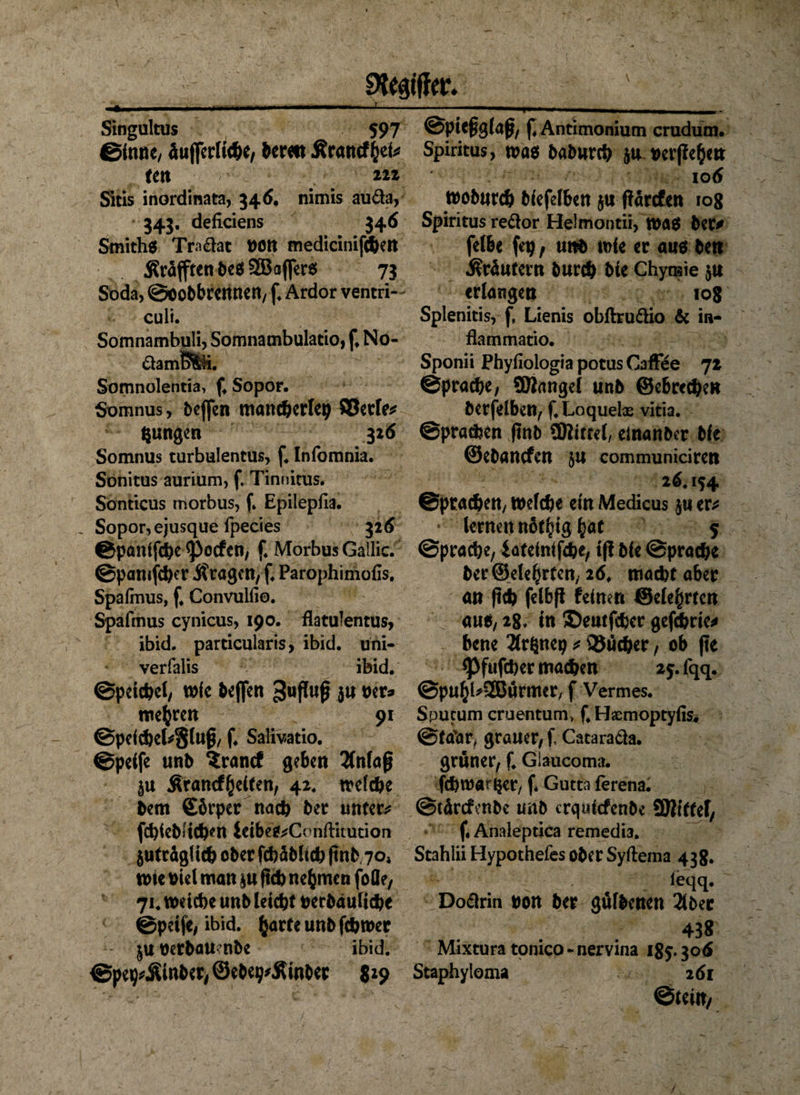 Ziffer. ' 1 * ***  ■ ■■1 ■ — ■ @pie£gla ß, f, Antimonium crudum. Singultus 597 Sinne, äußerliche, bereit Ärancffcei* ten 22z Sitis inordinata, 346. nimis auda, 343. defkiens 346 Smiths Tradat t>on medirinifcbett ÄräfftenbeS^afferS 73 Soda, ©oobbrennen, f. Ardor ventri- culi. Somnambuli, Somnambulatio, f* No- damB%ü. Somnolentia, f, Sopor. $x>mnus, beßen mancherlei} SBetfe* jungen 326 Somnus turbulentus, f. Infomnia. Sonitus aurium, f. Tinnitus. Sonticus morbus, f. Epilepfia. Sopor, ejusque fpecies 326 ©pantfche Reefen, f. Morbus Gallic. ©pamfcher fragen, f. Parophimofis. Spafrnus, f* Convulfio. Spafmus cynicus, 190. flatulentus, ibid. particularis, ibid. uni- verfalis ibid. ©peicbd/ wie Neffen ^ufluß $u per* mehren 91 ©peichekgluß, f. Salivatio. ©peife mb Srancf geben 2fnlaß ju Ärancf(jeiten, 42* welche hem ©brper nach her unter* fehiehiiehen ieibeS*C( nftitution $uträglich ober fchäblich ftnb 70» tute biel man §u ftch nehmen foöe, 71. weiche unb leicht berbduliche ©peife/ ibid. (jarfe unb fchwer PerbaU’nbe ibid. ©pe^Äinber, ©ebe^Äinber 529 Spiritus, was baburch ju Perßefcm 106 woburch biefelben $u ßärefen 108 Spiritus redor Helmontii, Was her# felbe fep, unb wie er ans ben Kräutern burch bie Chynsie $u erlangen 108 Splenitis, f, Lienis obftrudio 6c in- fkmmatio. Sponii Phyfiologia potus CafFee 72 Sprache/ Sölangel unb ©ebrechen berfelben, f.Loquelx vitia. Sprachen jtnb SWitrel/ einanber bie ©ebanefen 51t communidrert 26.154 ©prachett/ Welche ein Medicus jn er* lernen not^ig hat 5 Sprache, iateinifdhe, ff! bie Sprache her ©elefjrten, 26. macht aber an (ich felbß feinen @ele§rtcn aus, 28. in ©eatfeher gefchrie* bene Ärönep * QJücher, ob |te <Pfufcber machen 25. fqq. ©puhl*2Bürmcr, f Vermes. Sputum cruentum* f# Heemoptyfis* @ta\»r> grauer/ f, Catarada. grüner, f. Giaucoma. fd)wa?$er, f« Gutta ferena. ©tdrefmbe unb crqidcfenbc SBittef/ f. Analeptica remedia. Stahlii Hypothefes ober Syftema 438. u ? J . leqq- Dodrin non her gülbenen 2lber 438 Mixtura tonico - nervina 185.30 6 Staphyloma 261 ©teilt/
