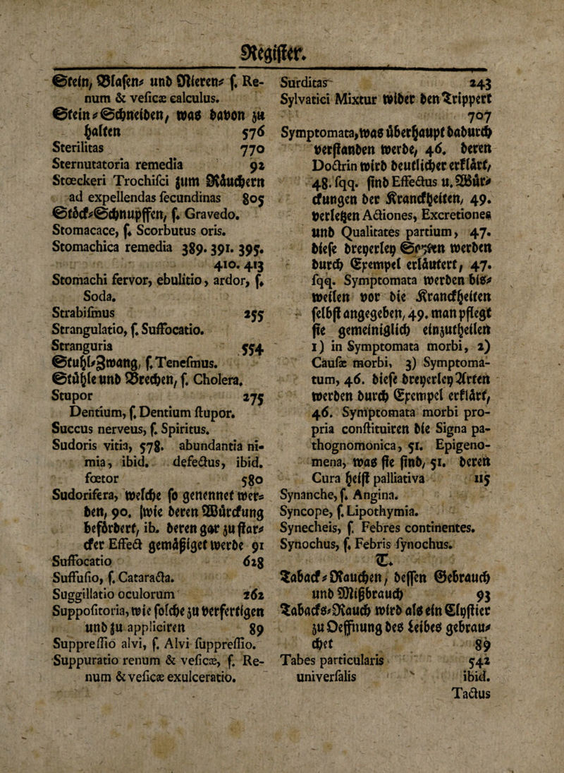 9tea$er* ©feto, QStafen* «nt Öfteren* f Re- num & veficx ealculus. ©teilt * ©ebneiben, was babon Raffelt 576 Sterilitas 770 Sternutatoria remedia 92 Stceckeri Trochifci jum OvJufbent ad expellendas iecundinas 805 ©fickScbnupffen, f* Gravedo. Stomacace, f4 Scorbutus oris. Stomachica remedia 389.391. 395. 410.413 Stomachi fervor, ebulitio > ardor, f# Soda. Strabifmus 255 Strangulatio, f. SufFocatio. Scranguria 554 ©fu^b^ttnutg; f.Tenefmus. ©fityle unb ©reeben, f. Cholera. Stupor 175 Dentium, f. Dentium ftupor. Succus nerveus, f. Spiritus. Sudoris vitia, 57g. abundantia ni- mia, ibid. defedus, ibid. foetor 5go Sudorifera, welche fo genennef wer* ben, 90. (wie beren SBArcfung befdrberf, ib. beren gar $u flar^ efer EfFed gemäpiget werbe 91 Suffocatio 62g Suftufio, f. Catarada. Suggillatio oculorum 262 Suppoficoria, tute fotebe $u berferftgen urtb Ju applicirett 89 Suppreflio alvi, f. Alvi fappreflio. Suppuratio renum & veficce, f Re- num &veficaeexulceratio. Surditasr- 243 Sylvatici Mixtur Wibet ben^rippert ' 707 Symptomata, was überhaupt baburd) berßanben werbe, 46. bereu Dodrin wirb beut lieber erftärt, 48. fqq. (tnbEffedus u.2Bur* düngen ber Grundzeiten/ 49. Gerieften Adiones, Excretiones tUtb Qualitates partium, 47. biefe breperlep @c*#en werben bureb Stempel erläutert, 47. fqq. Symptomata werben bi$* wetten bor bie Grundzeiten felbft angegeben/ 49* ntan pflegt fte gemeiniglich einjut^eüen 1) in Symptomata morbi, 2) Cäufe morbi, 3) Symptoma- tum, 46. biefe breperlepSfrten werben bureb ßpempet erflärf, 46. Symptomata morbi pro- pria conftituiren bie Signa pa- thognomonica, 51. Epigeno- mena, was fie |tnb, 51. beren Cura §ei(! palliativa 115 Synanche, f* Angina. Syncope, f. Lipothymia. Synecheis, f. Febres continentes. Synochus, f Febris fynochus. c. Sabad* Oftmdjen, beffen ©ebraueb unb 93ftpbraucb 93 Sabatf$>0vaucb wirb atsein£tpfiier äuOefnungbes fetbes gebraut tbet 89 Tabes particularis 542 univerfalis v ibid. Tadus
