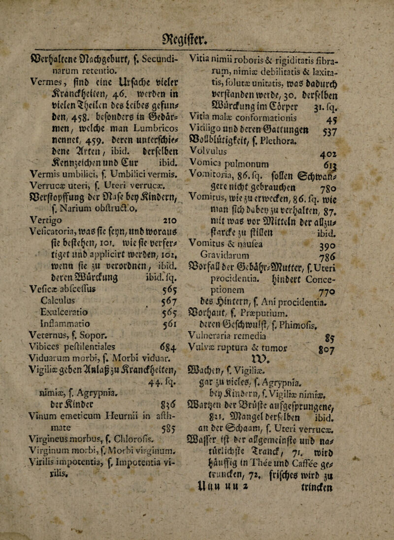 ©erhaltene Nachgeburt, Secundi- narum retentio. Vermes, ftnb eine Urfacf>c tiefer ^rancf^el^n, 46. werben in irtelen^hdlen besicibeg gefun* ben, 458* befembers in @ebär* men/ Welche man Lumbricos nennet/ 459, bereu unterfchie* bene 2(rten, ibid. lerfclbcn Äenn$eichen unb &ur ibid. Vermis umbilici» f, Umbilici vermis, Verrucx uteri> f, Uteri verrück, ©erflopffung ber Nafebep Ambern, f, Narium obftrudEo, Vertigo 2io Veiicacoria, was ftc fe^n, tmb worauf fte befleljjcn, ior. wie fte rerfetv feget «nb applicirt werben/ ioz* wenn fte $u uersrbnen, ibid. beren SBurcfung ibid.Yq. C Veficx ab fee (fus 565 Calculus 567 Exulceratio 5% Inflammatio 561 Veternus, f. Sopor. Vibices pefiilentiales 684 Viduarum morbi, f. Morbl viduar. Vigili« geben $8laß 3« J?ranrf§e(ten; 44' fq- nimix, f, Agrypnra. berJtinbec 8}<5 Vkum emeticum Heurnii in afth- mate - 585 Virglneus morbus,. f4 Cblorofis. Virginum morbi, ff Mot bi virginum# Virilis impotentia> f. Impotentia vi- riiis. 45 537 402 6i3 Vicia nimiirohori$& rigiditatis fibra- rum, nimix debilitatis & laxica- tis, folutx unitatrs, Wö$ böbltrth fcerfütnben werbe, 30. berfelbcn ÖBürcfungimScrpcr 31. fq. Vitia malx conformationis Vitiligo unb beren ©öttungen ©oüMuttgfeif, ft Plethora. Valvulus Vomica pulmonum Vomitoria, g6. fq. foüen @chWäftV Serc nicht gebrauchen 780 Vomitus, wie gu erweefett/ % 6. fq. wie man fkhbabei>$urerhalfen, 87* mit was twr ^Mitteln ber a(I$u* ßarefe $tt füllen ibid. Vomitus & naufea 390 Gravidarum 7g £ ©orfaO ber @cba£?r;3Nuffcr, f.Uteri procidentia. ^inbert Conce- ptionem 770 bee J^interH/ f Ani procidentia. ©ör§öuf, f. Praepucium. beten ©cfchwiiff*, f* Phimofo. Vulneraria remedia VuLvx ruptura & tumor go7 nx SSacheH; f. Vigilix. gar <umcU$< f. Agrypnra. be^ Äinbern, f. Vigil ix nun ix. SSar^en ber SSrnflc aufgefprungene, 8*f, SBangelberftlben ibid. an ber ©chaam, f, Uteri verrucx. SEBaffer ffl ber allgemein jle unb tta^ turlid)fie Srancf, 71. wirb bßlifftg in Pheeunb CafFee ge** ttunefen, 72, frifches wirbln Uuuuu* trinefen