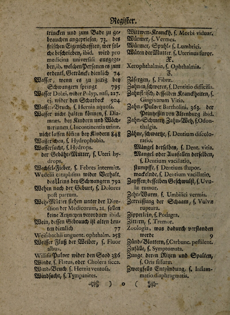 trhtcfen unb 5«m 5Jabe $u ge* brauchen angcpriefcii/ 73. beg fri^n ©genfehaffren, wer fol* $c befct>riebcn/ ibid. n>4rb pro medicina univerlali auggege* bett/ib. wel#en<perfbncn eg $t$m etbenfh©etrd«cfvb(enl{t& 74 SBaff^r, wen« eg §u zeitig bep @d)wangern fpringt 795 ÖBafiet Dotei, wtber Polyp. nah, 227. ej. wiber ben ©cbarbcef 504 ®afle^3>mcb/ fi Herma aquofa. SBaj|Vr mehr galten fbunen, fi Dia- ranes. bei? Ämbetn unb 2Bbdj* nerülttenX Incontinentia urinse. tt id)t lafien Ihnen bep Äinbern £48 SSBafJecicbCii, f. Hydrophobia. §$afierfu#t, f. Hydrops. bet (Sebdfcr^lftuttcr, f. Uteri hy- drops. QBed>fe hiebet/ f. Febres intermitt. Wedelii cataplafma Wibet SSer^alt. begütmg b€t)@#wattgern 792 SEBe^en nach bet ©eburf/ fi Dolores poft partum. Wtfyptuiitt ficken unter bet Dire- clion bet Medicorum, 21. foÜctt feine ^ncpenPeterbncn ibid. gßrin, beffen ©ebrau# i|f alten leu* tenbtenlid) 77 Weifsbachii unguent. ophthalm. 258 Sörifiet glufi bet SBelbet, f. Fluor albus. willifü^ufoet wibet ben@oob QBtnbC; f. Flatus, obet Cholera ficca. £Bmb*£5tucb f. Hernia ventofa. 5BinbjU#t/ f.Tympanites. 2Bkrwen^taneffc. fi Morbi viduar. SBümter, f* Vermes. SBurmet; @pi#l* f. Lumbrici. SEßnten berEÖtofer.. f. Ucerinus furor. 3P* Xerophthalmia, f4 Ophthalmia. 3df’tgen, f. Fibra\- 3a(?nen,f#wereg, f. Dentitio difficilis. gainfirifch; befriben Ärancf feiten, f. Gingivarum Vitia. 3<t|it*'pulnet Bartholini, 36$. bet <Pmtpe0m v>m 2Ufenburg ibid. 3a§n^@d)met%3a^v2Be^ f.Od on- thalgia. §d§nC; f#watße/ f. Dentium difcolo- ratiu. SHdngel berfelben, f. Dent. vitia. SHanggI obet^uefaBen berfelbctt, f. Demium vacillatio^ Jfumpffe, f Dentium ftupor. tPacfrinbe,f. Dentium vacillatio. gapjfen^efieibcnSefcbtnulfi, f. Uvu- loc turnor. 3e^tv2Burmf f. Umbilici vermis. «gemifiung bet @#aam, f* Vulvx ruptura. gippetkin, f. Podagra, gttfettt, f. Tremor. Zoologia, wag bahnt# perffanbett werbe 9 3uttb*33lattcrn, f.Carbunc. peflilent. gufdüe, f. Symptomata. gunge, berm £Xtf$en unb ©paftett/ f. Oris fißartet gwergfeßg ©n^unbung, f* Inflam- matio diaphragmatis. C §#•• ) o