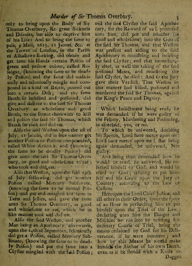 only to bring upon the Body of Sir Thomas Overbury, Kt. great Sicknefs and Difeafes, but alfo to deprive him of his Life: And to bring the fame to pafs, 9 Maii, 1613, ti Jacobi, &c. at che Tower of London, in the Parifh of Alhallows Barking, did obtain and get into his Hands certain Poilon of green and yellow colour, called Ro- falgar, (knowing the lame to be dead¬ ly Poilon) and thjs fame did rnalici- oufly and kionioufly mingle and com¬ pound in a kind ot Broth, poured out mto a certain Dilh; and the fame Broth fo infected and poifoned, did give and deliver to the laid Sir Thomas Overbury as wholefome and good Broth, to the Intent therewith to kill ani poifon the laid Sir Thomas, which Broth he took and did eat. Aifo the laid Weft on upon the ift of July, 11 Jacobi, did in like manner get another Poilon or Poilons compounded, ' called White Arienick, and (knowing the fame to be deadly Poilon) did give unto the laid Sir Thomas Over- bury, as good and wholelome to eat ; who took and dic^eat. Alfo that Wefton, upon the f^id 19th of July loiiowing, dsd get another Poilon called Mercury Sublimate, (knowing the lame to be mortal Poi¬ fon) and put and mingled the fame in Tarts and Jellies, and gave the fame unto Sir Thomas Overbury, as good and wholefome to eat, which he in like manner took and did eat. Alfo the faid Wefton, and another Man being an Apothecary, afterwards, upon the 14th ol September, felonioufly did get a Pcifon, called Mercury Sub¬ limate, (knowing the fame to be dead¬ ly Poifon) and put the fame into a CLyfter mingled with the faid Poifon ,\ and the faid Clyfter the faid Apothe¬ cary, for the Reward of 20 1. promifed unto him, did put and minifter (as good and wholefome) into the Guts of the faid Sir Thomas, and that Wefton was prefent and aiding to the laid Apothecary in min hiring and infuiingj the faid Clyfter; and that immediate¬ ly alter, as vv ell the taking of the laid poifoned Meats, and miniftring the faid Clyfter, he died : And fo the fury gave their Verdicl, That Wefton in this manner had killed, poitoned and murdered the Lid Sir Thomas, again ft the King’s Peace and Dignity. r, N ' Which Indi&ftvent being read, he was demanded if he were guilty of the Felony, Murdering and Poifoning, as aforefaid, yea, or no. To which he aniwered, doubling his Speech, Lord have mercy upon me! Lord have mercy upon me 1 But being again demanded, he anfwered, Not su‘icy- . , . , , And being then demanded how he would be tried, he aniwered. He re¬ ferred himlelf to'God, and would be tried by God \ refuii.bg to put him- feif and his Caute upon the jury or Country, according to the Law or Cuftorm Hereupon the Lord Chiei Juft ice, and all other in their Order, fpencthe (pace of an Hour in penuading him to put himfelf upon the Trial ot the Law ; declaring unto him the Danger and Mifchief he ran into by reliftmg his ordinary Courfe ot Trial, being the means ordained by God lor his Deli¬ verance, if he were innocent ; and how by this Means he would make himfelf the Author of his own Death, even as it he fhouid with a Knife or.