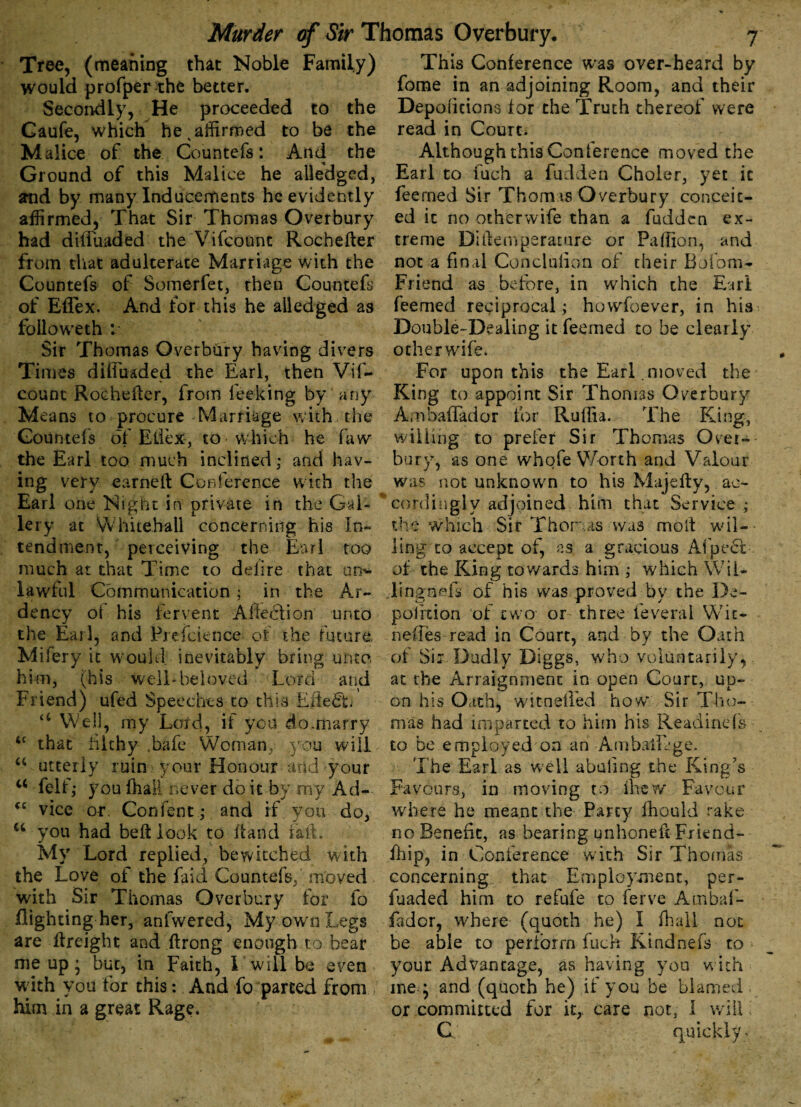 Tre£, (meaning that Noble Family) would profper the better. Secondly, He proceeded to the Caufe, which he s affirmed to be the Malice of the Countefs: And the Ground of this Malice he alledged, ffnd by many Inducements he evidently affirmed, That Sir Thomas Overbury had diffuaded the Vifcount Rochefter from that adulterate Marriage with the Countefs of Somerfet, then Countefs of Eflex. And for this he alledged as folio we th : Sir Thomas Overbiiry having divers Times diffuaded the Earl, then Vif¬ count Rochefter, from fee-king by any M cans to procure Marriage with the Countefs of Eflex-, to which he faw the Earl too much inclined; and hav¬ ing very earned Conference with the Earl one Night in private in the Gal¬ lery at Whitehall concerning his In¬ tendment, perceiving the Earl too much at that Time to delire that on* lawful Communication; in the Ar¬ dency oi his fervent Affection unto the Earl, and Prefcience of the future, Mifery it would inevitably bring unto him, (his Well*beloved Lord and Friend) ufed Speeches to this Effect u Well, my Lord, if you do.marry that filthy ,bafe Woman, you will a utterly ruin your Honour arid your 44 felf,* you fhall never do it by my Ad- cc vice or\ Confent; and if you do, u you had belt look to ftand fall. My Lord replied, bewitched with the Love of the faid Countefs, moved with Sir Thomas Overbury for lo flighting her, anfwered, My own Legs are ftreight and ftrong enough to bear me up * but, in Faith, I will be even with you for this: And fo parted from him in a great Rage. This Conference was over-heard by fome in an adjoining Room, and their Depoliciona for the Truth thereof were read in Court. Although this Conference moved the Earl to fuch a fudden Choler, yet it feerned Sir Thomas Overbury conceit¬ ed it no otherwife than a fudden ex¬ treme Dillemperature or PalTIon, and not a final Conclulion of their Bofom- Friend as before, in which the Earl feerned reciprocal; howfoever, in his Double-Dealing it feerned to be clearly otherwife. For upon this the Earl .moved the King to appoint Sir Thomas Overbury AmbafTador for Ruffia. The King, willing to prefer Sir Thomas Over- bury, as one whofe Worth and Valour was not unknown to his Majefty, ac¬ cordingly adjoined him that Service ; the which Sir Thomas was molt wil¬ ling to accept of, as a gracious Afpect of the King towards him ; which Wii- lingnefs of his was proved by the De¬ pot ixion of two or three feveral Wic- neffes read in Court, and by the Oath of Sir Dudly Diggs, who voluntarily, at the Arraignment in open Court, up¬ on his Oath, witnefTed how' Sir Tho- mas had imparted to him his Readinefs to be employed on an AmbaiLge. The Earl as well abuiing the King’s Favours, in moving to (hew Favour where he meant the Party Ihould rake no Benefit, as bearing unhoneft Friend- fhip, in Conference with Sir Thomas concerning that Employment, per- fuaded him to refufe to ferve Ambaf- fador, where (quoth he) I fhall not be able to perform fuch Kindnefs to your. Advantage, as having you with meq and (quoth he) if you be blamed or committed for it,, care not, 1 will; G quickly: