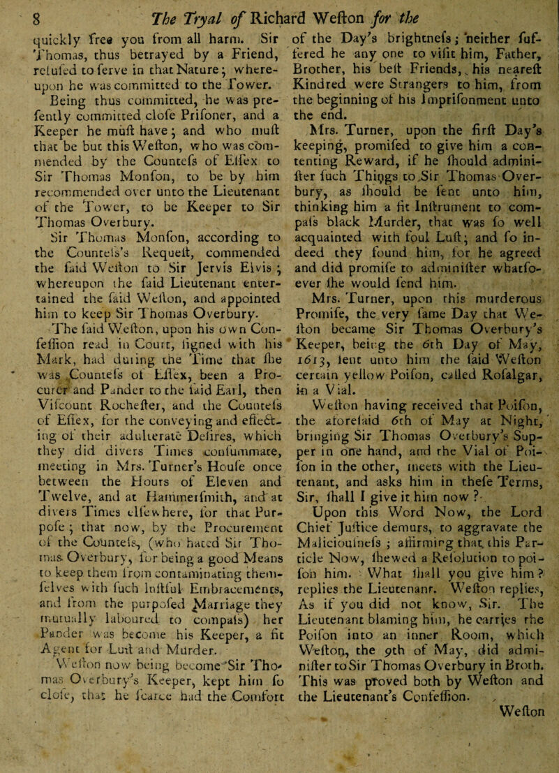 quickly free you from all harm. Sir Thomas, thus betrayed by a Friend, refuted toferve in that Nature; where¬ upon he was committed to the Tower. Being thus committed, he was pre- fently committed clofe Prifoner, and a Keeper he muft have; and who mult that be but this Wefton, who was com¬ mended by the Countefs of Elfex to Sir Thomas Ivlonfon, to be by him recommended over unto the Lieutenant of the Tower, to be Keeper to Sir Thomas Over bury. Sir Thomas Monfon, according to the Councel's’s Requeft, commended the faid Wefton to Sir Jervis Elvis ; whereupon the faid Lieutenant enter¬ tained the faid Wefton, and appointed him to keep Sir Thomas Overbury. The faid Wefton, upon his own Con- feflion read in Court, ligned with his Mark, had during the Time that ihe was Countefs ot EiTex, been a Pro¬ curer and Pander to the laid Earl, then Vifcount Rochefter, and the Countefs ot Eftex, tor the conveying and effect¬ ing of their adulterate Deiires, which they did divers Times confummate, meeting in Mrs. Turner's Houfe once between the Flours of Eleven and Twelve, and at Hainmerfmith, and at divers Times elfewhere, for that Pur- pofe ; that now, by the Procurement of the CoUnteis, (who haced Sir Tho¬ mas Overbury, lor being a good Means to keep them from contaminating them- fel ves with fuch Infttul Em hr accrue nts, and from the purposed Carriage they mutually laboured co compais) her Pander was become his Keeper, a fit Agent for Luft and Murder. Wefton now being become ‘Sir Tho¬ mas Overburys Keeper, kept him fo cl ole, that he fcarce had the Comfort of the Day's brightnefs ,• neither fuf- fered he any one to vifit him, Father, Brother, his belt Friends, s his neareft Kindred were Strangers to him, from the beginning of his Imprifonment unto the end. Mrs. Turner, upon the firft Day's keeping, promifed to give him a con¬ tenting Reward, if he fhould admini- fter fuch Things to,Sir Thomas Over¬ bury, as Ihould be fent unto him, thinking him a lit Inftrument to com¬ pais black Murder, that was fo well acquainted with foul Luft; and fo in¬ deed they found him, for he agreed and did promife to adminifter whatso¬ ever the would fend him. Mrs. Turner, upon rhis murderous Promife, the very fame Day that We¬ fton became Sir Thomas Overbury’s Keeper, being the 6th Day of May, 1613, ient unto him the faid Wefton certain yellow Poifon, ceiled Rofalgar, ki a Vial. Wefton having received that Poifon, the aforeiaid 6th ot May at Night, bringing Sir Thomas Overbury’s Sup¬ per in one hand, and rbe Vial of Poi-\ ton in the other, meets w'ith the Lieu¬ tenant, and asks him in thefe Terms, Sir, fhall I give it him now ?-. Upon this Word Now, the Lord Chief Juftice demurs, to aggravate the Maliciouinds ; affirming that, this Par¬ ticle Now, the wed a Refoiution to poi¬ fon him. - What lhall you give him ? replies the Lieutenanr. Wefton replies, As if you did not know, Sir. The Lieutenant blaming him, be carries rhe Poifon into an inner Room, which Wefton, the 9th of May, did admi¬ nifter toSir Thomas Overbury in Broth. This was proved both by Wefton and the Lieutenant’s Confeffion. Wefton