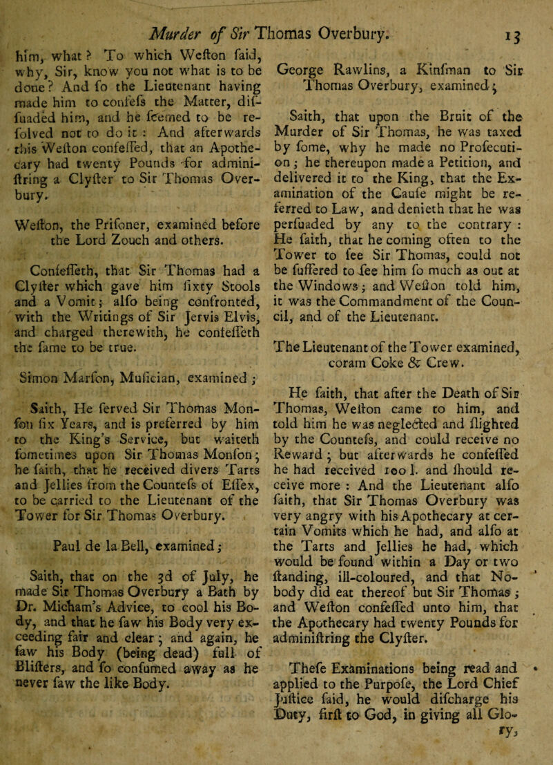 him, what > To which Wefton faid, why. Sir, know you not what is to be done? And fo the Lieutenant having made him to confefs the Matter, dif- fuaded him, and he fee med to be re- folved not to do it : And afterwards this Wefton confeffed, that an Apothe¬ cary had twenty Pounds -for admini- ftring a Clyfier to Sir Thomas Over¬ bury. Wefton, the Prifoner, examined before the Lord Zouch and others. Confeffeth, that Sir Thomas had a Clylter which gave him fixty Stools and a Vomit; alfo being confronted, with the Writings of Sir Jervis Elvis, and charged therewith, he conleffeth the fame to be true. Simon Marion, Mufician, examined ; Saith, He ferved Sir Thomas Mon- fon fix Years, and is preferred by him to the King’s Service, but waiteth fometimes upon Sir Thomas Monfon; he faith, that he received divers Tarts and Jellies from the Countefs oi Effex, to be qarried to the Lieutenant of the Tower for Sir Thomas Overbury. Paul de la Beil, examined; Saith, that on the 3d of July, he made Sir Thomas Overbury a Bath by Dr. MichanVs Advice, to cool his Bo¬ dy, and that he faw his Body very ex¬ ceeding fair and clear ; and again, he faw his Body (being dead) full of Blifters, and fo confumed away as he never faw the like Body. George Rawlins, a Kinfman to Sir Thomas Overbury, examined ^ Saith, that upon the Bruit of the Murder of Sir Thomas, he was taxed by fome, why he made no Profecuti- 00; he thereupon made a Petition, and delivered it to the King, that the Ex¬ amination of the Caufe might be re¬ ferred to Law, and denieth that he was perfuaded by any to the contrary : He faith, that he coming often to the Tower to fee Sir Thomas, could not be fuffered to dee him fo much as out at the Windows; and Well on told him, it was the Commandment of the Coun¬ cil, and of the Lieutenant. The Lieutenant of the Tower examined, coram Coke & Crew. He faith, that after the Death of Sir Thomas, Wellon came to him, and told him he was neglected and flighted by the Countefs, and could receive no Reward ; but afterwards he confeffed he had received 100 1. and Ihould re¬ ceive more : And the Lieutenant alfo faith, that Sir Thomas Overbury was very angry with his Apothecary at cer¬ tain Vomits which he had, and alfo at the Tarts and Jellies he had, which would be found within a Day or two Handing, ill-coloured, and that No¬ body did eat thereof but Sir Thomas ; and W’efton confeffed unto him, that the Apothecary had twenty Pounds for adminiftring the Clyfter. Thefe Examinations being read and applied to the Purpofe, the Lord Chief Juftice faid, he would difcharge his Duty, firfl to God, in giving all Glo- ry.