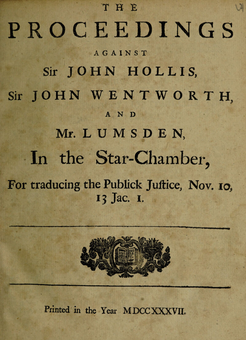 PROCEEDINGS AGAINST Sir JOHN HOLLIS, Sir JOHN WENTWORTH. AND Mr. L U M S D E N, In the Star-Chamber, For traducing the Publick Juftice, Nov. io, 13 Jac. 1. Printed in the Year MDCC XXXVII,