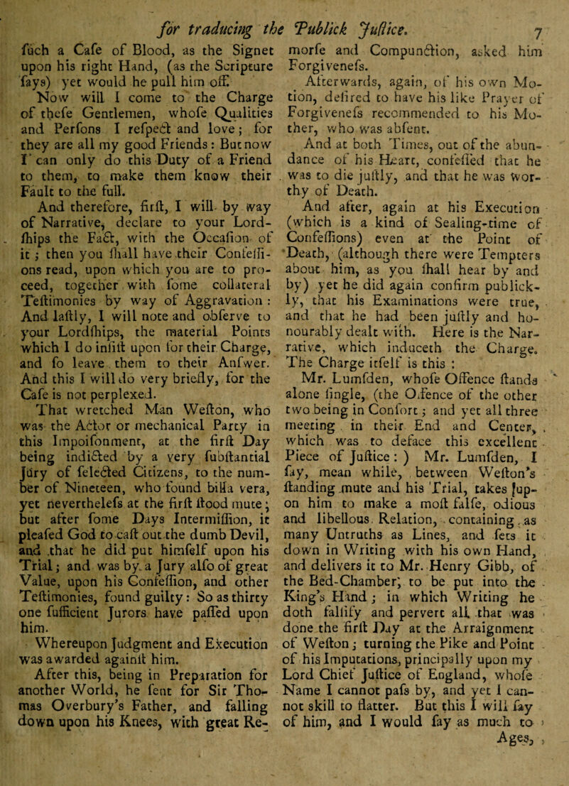 fuch a Cafe of Blood, as the Signet morfe and Compun&ion, asked upon his right Hand, (as the Scripture fays) yet would he pull him off Now will I come to the Charge of thefe Gentlemen, vvhofe Qualities and Perfons I refpedt and love; for they are all my good Friends : But now I'can only do this Duty of a Friend to them, to make them know their Fault to the full. And therefore, firft, I will- by way of Narrative, declare to your Lord- fhips the Fa£t, with the Qccafion of it; then you full have their Contefi- ons read, upon which you are to pro¬ ceed, together with fome collateral Teftimonies by way of Aggravation : And laftiy, 1 will note and obferve to your Lordfhips, the material Points which 1 do infill upon for their Charge, and fo leave, them to their Anfwer. And this I will do very briefly, for the Cafe is not perplexed. That wretched Man Wefton, who was the Afitor or mechanical Party in this Impoifonmenr, at the firft Day being indifled by a yery fubftantial Jdry of feleifted Citizens, to the num¬ ber of Nineteen, who found bilfa vera, yet neverthelefs at the firft ftood mute \ but after fome Days Intermiflion, it pleafed God to caft out the dumb Devil, and .that he did put himfelf upon his Trial; and was by a Jury alfo of great Value, upon his Gonfeflion, and other Teftimonies, found guilty: So as thirty one fufficient Jurors have paffed upon him. Whereupon Judgment and Execution was awarded againft him. After this, being in Preparation for another World, he fent for Sir Tho¬ mas Overbury’s Father, and falling down upon his Knees, with great Re- him Forgivenefs. Afterwards, again, of his own Mo¬ tion, delired to have his like Prayer of Forgivenefs recommended to his Mo¬ ther, who was abfent. And at both Times, out of the abun- - dance of his-Heart, confefled that he . was to die juftly, and that he was Wor¬ thy of Death. And after, again at his Execution (which is a kind of Sealing-time of Confeffions) even at' the Point of Death, (although there were Tempters about him, as you ftiall hear by and by) yet he did again confirm publick- ly, that his Examinations were true, and that he had been juftly and ho¬ nourably dealt with. Here is the Nar¬ rative, which induceth the Charge. The Charge irfelf is this : Mr. Lumfden, whofe Offence ftands alone lingie, (the Oience of the other two being in Contort; and yet all three meeting in their End and Center, , which was to deface this excellent Piece of Juftice : ) Mr. Lumfden, I fay, mean while, , between Wefton’s ftanding .mute and his Trial, takes |up-> on him to make a moft falfe, odious and libellous. Relation, containing ;,as many Untruths as Lines, and fees it down in Writing with his own Hand, and delivers it to Mr. Henry Gibb, of the Bed-Chamber; to be put into the . King’s Hand; in which Writing he doth fallify and pervert all that was > done the firft Day at the Arraignment of Wefton; turning the Pike and Point of his Imputations, principally upon my Lord Chief Juftice of England, whole Name I cannot pafs by, and yet i can¬ not skill to flatter. But this I will fay of him, and I would fay as much to > Ages,